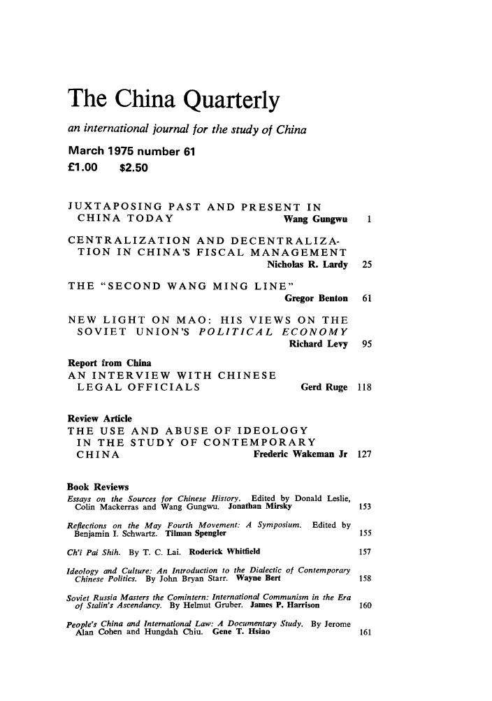handle is hein.journals/chnaquar16 and id is 1 raw text is: The China Quarterly
an international journal for the study of China
March 1975 number 61
£1.00     $2.50
JUXTAPOSING PAST AND PRESENT IN
CHINA TODAY                            Wang Gungwu     1
CENTRALIZATION AND DECENTRALIZA-
TION IN CHINA'S FISCAL MANAGEMENT
Nicholas R. Lardy  25
THE SECOND WANG MING LINE
Gregor Benton  61
NEW LIGHT ON MAO: HIS VIEWS ON THE
SOVIET     UNION'S POLITICAL           ECONOMY
Richard Levy  95
Report from China
AN INTERVIEW WITH CHINESE
LEGAL OFFICIALS                            Gerd Ruge 118
Review Article
THE USE AND ABUSE OF IDEOLOGY
IN THE STUDY OF CONTEMPORARY
CHINA                             Frederic Wakeman Jr 127
Book Reviews
Essays on the Sources for Chinese History. Edited by Donald Leslie,
Colin Mackerras and Wang Gungwu. Jonathan Mirsky      153
Reflections on the May Fourth Movement: A Symposium. Edited by
Benjamin I. Schwartz. Tihnan Spengler                 155
Ch'i Pai Shih. By T. C. Lai. Roderick Whitfield        157
Ideology and Culture: An Introduction to the Dialectic of Contemporary
Chinese Politics. By John Bryan Starr. Wayne Bert     158
Soviet Russia Masters the Comintern: International Communism in the Era
of Stalin's Ascendancy. By Helmut Gruber. James P. Harrison  160
People's China and International Law: A Documentary Study. By Jerome
Alan Cohen and Hungdah Chiu. Gene T. Hsiao            161


