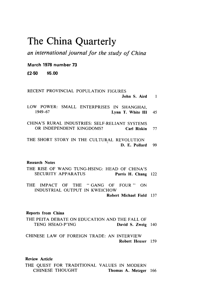 handle is hein.journals/chnaquar19 and id is 1 raw text is: The China Quarterly
an international journal for the study of China
March 1978 number 73
£2.50  $5.00
RECENT PROVINCIAL POPULATION FIGURES
John S. Aird  1
LOW POWER: SMALL ENTERPRISES IN SHANGHAI,
1949-67                     Lynn T. White III 45
CHINA'S RURAL INDUSTRIES: SELF-RELIANT SYSTEMS
OR INDEPENDENT KINGDOMS?         Carl Riskin 77
THE SHORT STORY IN THE CULTURAL REVOLUTION
D. E. Pollard  99
Research Notes
THE RISE OF WANG TUNG-HSING: HEAD OF CHINA'S
SECURITY APPARATUS           Parris H. Chang 122
THE IMPACT OF THE GANG OF FOUR ON
INDUSTRIAL OUTPUT IN KWEICHOW
Robert Michael Field  137
Reports from China
THE PEITA DEBATE ON EDUCATION AND THE FALL OF
TENG HSIAO-P'ING              David S. Zweig 140
CHINESE LAW OF FOREIGN TRADE: AN INTERVIEW
Robert Heuser 159
Review Article
THE QUEST FOR TRADITIONAL VALUES IN MODERN
CHINESE THOUGHT            Thomas A. Metzger 166


