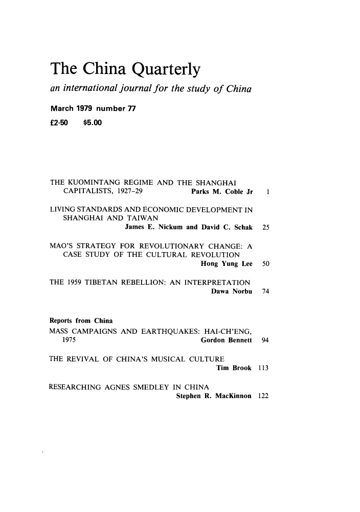 handle is hein.journals/chnaquar20 and id is 1 raw text is: The China Quarterly
an international journal for the study of China
March 1979 number 77
£2.50  $5.00
THE KUOMINTANG REGIME AND THE SHANGHAI
CAPITALISTS, 1927-29       Parks M. Coble Jr  1
LIVING STANDARDS AND ECONOMIC DEVELOPMENT IN
SHANGHAI AND TAIWAN
James E. Nickum and David C. Schak 25
MAO'S STRATEGY FOR REVOLUTIONARY CHANGE: A
CASE STUDY OF THE CULTURAL REVOLUTION
Hong Yung Lee 50
THE 1959 TIBETAN REBELLION: AN INTERPRETATION
Dawa Norbu 74
Reports from China
MASS CAMPAIGNS AND EARTHQUAKES: HAI-CH'ENG,
1975                         Gordon Bennett 94
THE REVIVAL OF CHINA'S MUSICAL CULTURE
Tim Brook 113
RESEARCHING AGNES SMEDLEY IN CHINA
Stephen R. MacKinnon 122


