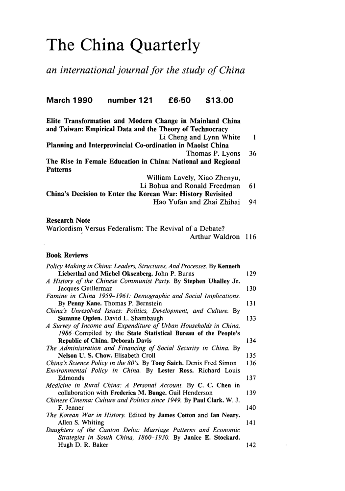 handle is hein.journals/chnaquar31 and id is 1 raw text is: The China Quarterly
an international journal for the study of China
March 1990         number 121        £6.50       $13.00
Elite Transformation and Modern Change in Mainland China
and Taiwan: Empirical Data and the Theory of Technocracy
Li Cheng and Lynn White      1
Planning and Interprovincial Co-ordination in Maoist China
Thomas P. Lyons    36
The Rise in Female Education in China: National and Regional
Patterns
William Lavely, Xiao Zhenyu,
Li Bohua and Ronald Freedman     61
China's Decision to Enter the Korean War: History Revisited
Hao Yufan and Zhai Zhihai    94
Research Note
Warlordism Versus Federalism: The Revival of a Debate?
Arthur Waldron 116
Book Reviews
Policy Making in China: Leaders, Structures, And Processes. By Kenneth
Lieberthal and Michel Oksenberg. John P. Burns            129
A History of the Chinese Communist Party. By Stephen Uhalley Jr.
Jacques Guillermaz                                        130
Famine in China 1959-1961: Demographic and Social Implications.
By Penny Kane. Thomas P. Bernstein                        131
China's Unresolved Issues: Politics, Development, and Culture. By
Suzanne Ogden. David L. Shambaugh                         133
A Survey of Income and Expenditure of Urban Households in China,
1986 Compiled by the State Statistical Bureau of the People's
Republic of China. Deborah Davis                          134
The Administration and Financing of Social Security in China. By
Nelson U. S. Chow. Elisabeth Croll                        135
China's Science Policy in the 80's. By Tony Saich. Denis Fred Simon  136
Environmental Policy in China. By Lester Ross. Richard Louis
Edmonds                                                   137
Medicine in Rural China: A Personal Account. By C. C. Chen in
collaboration with Frederica M. Bunge. Gail Henderson     139
Chinese Cinema: Culture and Politics since 1949. By Paul Clark. W. J.
F. Jenner                                                 140
The Korean War in History. Edited by James Cotton and Ian Neary.
Allen S. Whiting                                          141
Daughters of the Canton Delta: Marriage Patterns and Economic
Strategies in South China, 1860-1930. By Janice E. Stockard.
Hugh D. R. Baker                                          142


