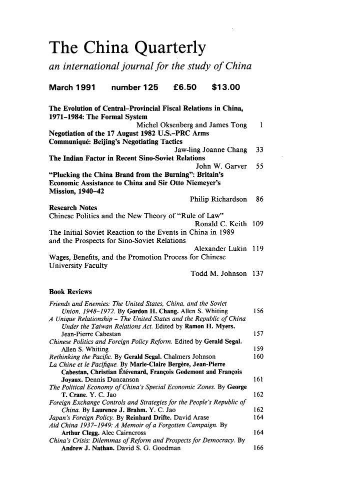 handle is hein.journals/chnaquar32 and id is 1 raw text is: The China Quarterly
an international journal for the study of China
March 1991        number 125        £6.50       $13.00
The Evolution of Central-Provincial Fiscal Relations in China,
1971-1984: The Formal System
Michel Oksenberg and James Tong     1
Negotiation of the 17 August 1982 U.S.-PRC Arms
Communique: Beijing's Negotiating Tactics
Jaw-ling Joanne Chang 33
The Indian Factor in Recent Sino-Soviet Relations
John W. Garver 55
Plucking the China Brand from the Burning: Britain's
Economic Assistance to China and Sir Otto Niemeyer's
Mission, 1940-42
Philip Richardson 86
Research Notes
Chinese Politics and the New Theory of Rule of Law
Ronald C. Keith 109
The Initial Soviet Reaction to the Events in China in 1989
and the Prospects for Sino-Soviet Relations
Alexander Lukin 119
Wages, Benefits, and the Promotion Process for Chinese
University Faculty
Todd M. Johnson 137
Book Reviews
Friends and Enemies. The United States, China, and the Soviet
Union, 1948-1972. By Gordon H. Chang. Allen S. Whiting  156
A Unique Relationship - The United States and the Republic of China
Under the Taiwan Relations Act. Edited by Ramon H. Myers.
Jean-Pierre Cabestan                                    157
Chinese Politics and Foreign Policy Reform. Edited by Gerald Segal.
Allen S. Whiting                                        159
Rethinking the Pacific. By Gerald Segal. Chalmers Johnson   160
La Chine et le Pacifique. By Marie-Claire Bergire, Jean-Pierre
Cabestan, Christian Etvenard, Francois Godemont and Franqois
Joyaux. Dennis Duncanson                                161
The Political Economy of China's Special Economic Zones. By George
T. Crane. Y. C. Jao                                     162
Foreign Exchange Controls and Strategies for the People's Republic of
China. By Laurence J. Brahm. Y. C. Jao                  162
Japan's Foreign Policy. By Reinhard Drifte. David Arase     164
Aid China 1937-1949: A Memoir of a Forgotten Campaign. By
Arthur Clegg. Alec Cairncross                           164
China's Crisis: Dilemmas of Reform and Prospects for Democracy. By
Andrew J. Nathan. David S. G. Goodman                   166


