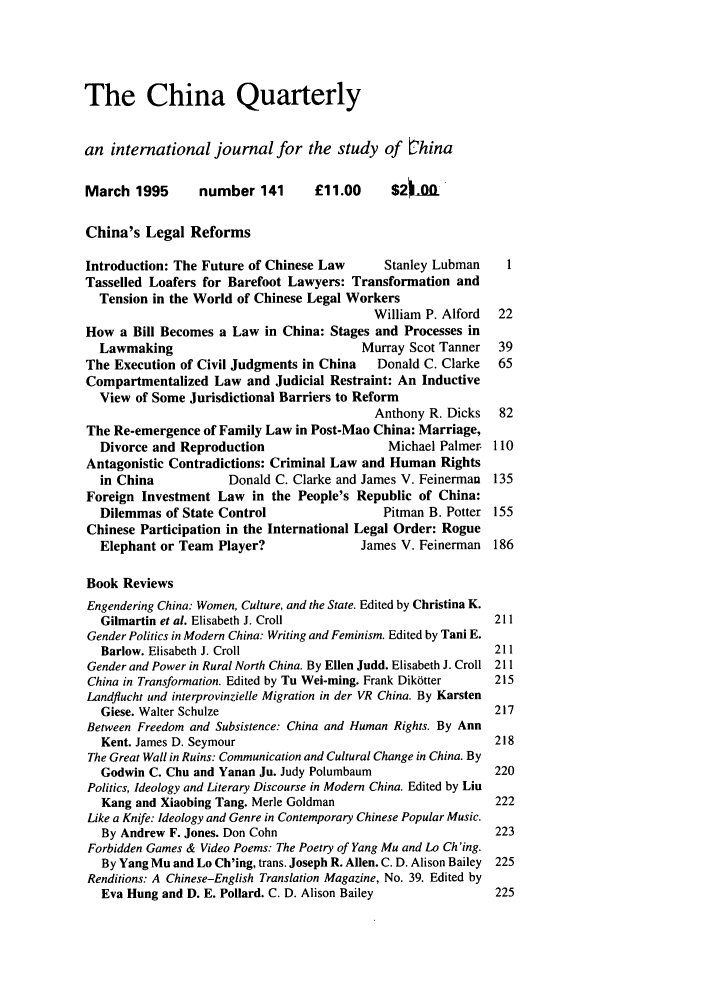 handle is hein.journals/chnaquar36 and id is 1 raw text is: The China Quarterly
an international journal for the study of bhina
March 1995       number 141       £11.00      $211Lft
China's Legal Reforms
Introduction: The Future of Chinese Law      Stanley Lubman    1
Tasselled Loafers for Barefoot Lawyers: Transformation and
Tension in the World of Chinese Legal Workers
William P. Alford  22
How a Bill Becomes a Law in China: Stages and Processes in
Lawmaking                              Murray Scot Tanner   39
The Execution of Civil Judgments in China   Donald C. Clarke  65
Compartmentalized Law and Judicial Restraint: An Inductive
View of Some Jurisdictional Barriers to Reform
Anthony R. Dicks   82
The Re-emergence of Family Law in Post-Mao China: Marriage,
Divorce and Reproduction                   Michael Palmer 110
Antagonistic Contradictions: Criminal Law and Human Rights
in China           Donald C. Clarke and James V. Feinerman 135
Foreign Investment Law in the People's Republic of China:
Dilemmas of State Control                  Pitman B. Potter 155
Chinese Participation in the International Legal Order: Rogue
Elephant or Team Player?               James V. Feinerman 186
Book Reviews
Engendering China: Women, Culture, and the State. Edited by Christina K.
Gilmartin et al. Elisabeth J. Croll                        211
Gender Politics in Modern China: Writing and Feminism. Edited by Tani E.
Barlow. Elisabeth J. Croll                                 211
Gender and Power in Rural North China. By Ellen Judd. Elisabeth J. Croll 211
China in Transformation. Edited by Tu Wei-ming. Frank Dik6tter  215
Landflucht und interprovinzielle Migration in der VR China. By Karsten
Giese. Walter Schulze                                      217
Between Freedom and Subsistence: China and Human Rights. By Ann
Kent. James D. Seymour                                     218
The Great Wall in Ruins: Communication and Cultural Change in China. By
Godwin C. Chu and Yanan Ju. Judy Polumbaum                 220
Politics, Ideology and Literary Discourse in Modern China. Edited by Liu
Kang and Xiaobing Tang. Merle Goldman                      222
Like a Knife: Ideology and Genre in Contemporary Chinese Popular Music.
By Andrew F. Jones. Don Cohn                               223
Forbidden Games & Video Poems: The Poetry of Yang Mu and Lo Ch 'ing.
By Yang Mu and Lo Ch'ing, trans. Joseph R. Allen. C. D. Alison Bailey 225
Renditions: A Chinese-English Translation Magazine, No. 39. Edited by
Eva Hung and D. E. Pollard. C. D. Alison Bailey            225


