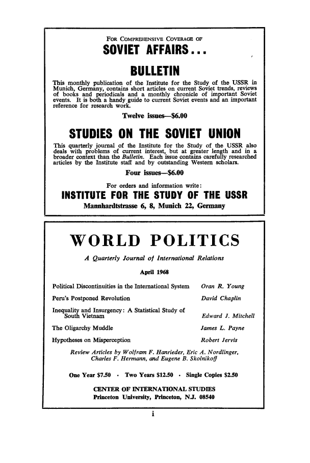 handle is hein.journals/chnaquar9 and id is 1 raw text is: FOR COMPREHENSIVE COVERAGE OF
SOVIET AFFAIRS...
BULLETIN
This monthly publication of the Institute for the Study of the USSR in
Munich, Germany, contains short articles on current Soviet trends, reviews
of books and periodicals and a monthly chronicle of important Soviet
events. It is both a handy guide to current Soviet events and an important
reference for research work.
Twelve issues-$6.00
STUDIES ON THE SOVIET UNION
This quarterly journal of the Institute for the Study of the USSR also
deals with problems of current interest, but at greater length and in a
broader context than the Bulletin. Each issue contains carefully researched
articles by the Institute staff and by outstanding Western scholars.
Four issues--$6.00
For orders and information write:
INSTITUTE FOR THE STUDY OF THE USSR
Mannhardtstrasse 6, 8, Munich 22, Germany
WORLD POLITICS
A Quarterly Journal of International Relations
April 1968
Political Discontinuities in the International System  Oran R. Young
Peru's Postponed Revolution                      David Chaplin
Inequality and Insurgency: A Statistical Study of
South Vietnam                                 Edward J. Mitchell
The Oligarchy Muddle                             James L. Payne
Hypotheses on Misperception                      Robert Jervis
Review Articles by Wolfram F. Hanrieder, Eric A. Nordlinger,
Charles F. Hermann, and Eugene B. Skolnikoff
One Year $7.50  . Two Years $12.50  Single Copies $2.50
CENTER OF INTERNATIONAL STUDIES
Princeton University, Princeton, NJ. 08540


