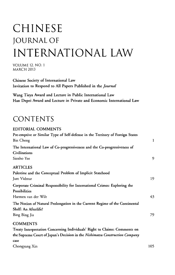 handle is hein.journals/chnint12 and id is 1 raw text is: CHINESEJOURNAL OFINTERNATIONAL LAWVOLUME 12, NO. 1MARCH 2013Chinese Society of International LawInvitation to Respond to All Papers Published in the journalWang Tieya Award and Lecture in Public International LawHan Depei Award and Lecture in Private and Economic International LawCONTENTSEDITORIAL COMMENTSPre-emptive or Similar Type of Self-defense in the Territory of Foreign StatesBin Cheng                                                                  1The International Law of Co-progressiveness and the Co-progressiveness ofCivilizationsSienho Yee                                                                9ARTICLESPalestine and the Conceptual Problem of Implicit StatehoodJure Vidmar                                                               19Corporate Criminal Responsibility for International Crimes: Exploring thePossibilitiesHarmen van der Wilt                                                      43The Notion of Natural Prolongation in the Current Regime of the ContinentalShelf: An Afterlife?Bing Bing Jia                                                            79COMMENTSTreaty Interpretation Concerning Individuals' Right to Claims: Comments onthe Supreme Court of Japan's Decision in the Nishimatsu Construction CompanycaseChongyang Xin                                                           105