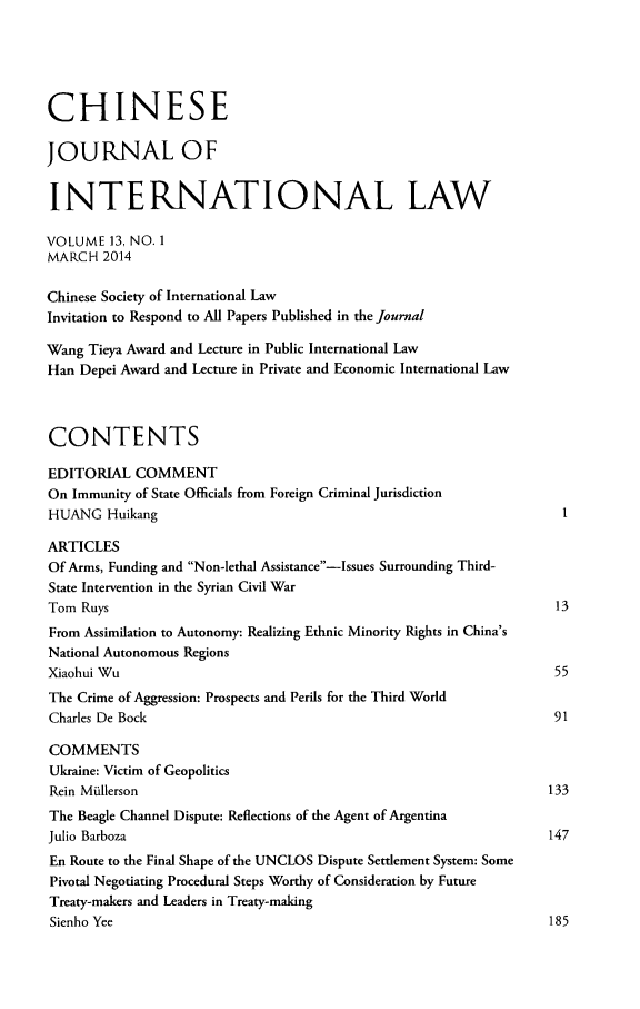 handle is hein.journals/chnint13 and id is 1 raw text is: CHINESEJOURNAL OFINTERNATIONAL LAWVOLUME 13, NO. 1MARCH 2014Chinese Society of International LawInvitation to Respond to All Papers Published in the JournalWang Tieya Award and Lecture in Public International LawHan Depei Award and Lecture in Private and Economic International LawCONTENTSEDITORIAL COMMENTOn Immunity of State Officials from Foreign Criminal JurisdictionHUANG HuikangARTICLESOf Arms, Funding and Non-lethal Assistance-Issues Surrounding Third-State Intervention in the Syrian Civil WarTom Ruys                                                           13From Assimilation to Autonomy: Realizing Ethnic Minority Rights in China'sNational Autonomous RegionsXiaohui Wu                                                         55The Crime of Aggression: Prospects and Perils for the Third WorldCharles De Bock                                                    91COMMENTSUkraine: Victim of GeopoliticsRein Miullerson                                                   133The Beagle Channel Dispute: Reflections of the Agent of ArgentinaJulio Barboza                                                     147En Route to the Final Shape of the UNCLOS Dispute Settlement System: SomePivotal Negotiating Procedural Steps Worthy of Consideration by FutureTreaty-makers and Leaders in Treaty-makingSienho Yee                                                        185