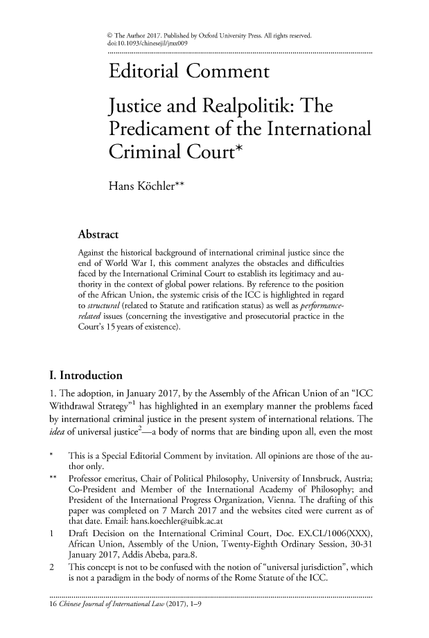 handle is hein.journals/chnint16 and id is 1 raw text is:               @ The Author 2017. Published by Oxford University Press. All rights reserved.              doi:10. 1093/chinesejil/jmx009              Editorial Comment              Justice and Realpolitik: The              Predicament of the International              Criminal Court*              Hans   K6chler**       Abstract       Against the historical background of international criminal justice since the       end of World War I, this comment analyzes the obstacles and difficulties       faced by the International Criminal Court to establish its legitimacy and au-       thority in the context of global power relations. By reference to the position       of the African Union, the systemic crisis of the ICC is highlighted in regard       to structural (related to Statute and ratification status) as well as performance-       related issues (concerning the investigative and prosecutorial practice in the       Court's 15 years of existence).I. Introduction1. The adoption, in January 2017, by the Assembly of the African Union of an ICCWithdrawal  Strategy' has highlighted in an exemplary manner the problems facedby international criminal justice in the present system of international relations. Theidea of universal justice2-a body of norms that are binding upon all, even the most     This is a Special Editorial Comment by invitation. All opinions are those of the au-     thor only.     Professor emeritus, Chair of Political Philosophy, University of Innsbruck, Austria;     Co-President and Member   of the International Academy of Philosophy; and     President of the International Progress Organization, Vienna. The drafting of this     paper was completed on 7 March 2017 and the websites cited were current as of     that date. Email: hans.koechler@uibk.ac.at1 Draft Decision   on  the International Criminal Court, Doc. EX.CL/1006(XXX),     African Union, Assembly of the Union, Twenty-Eighth Ordinary Session, 30-31     January 2017, Addis Abeba, para.8.2    This concept is not to be confused with the notion of universal jurisdiction, which     is not a paradigm in the body of norms of the Rome Statute of the ICC.16 Chinese Journal ofInternational Law (2017), 1-9