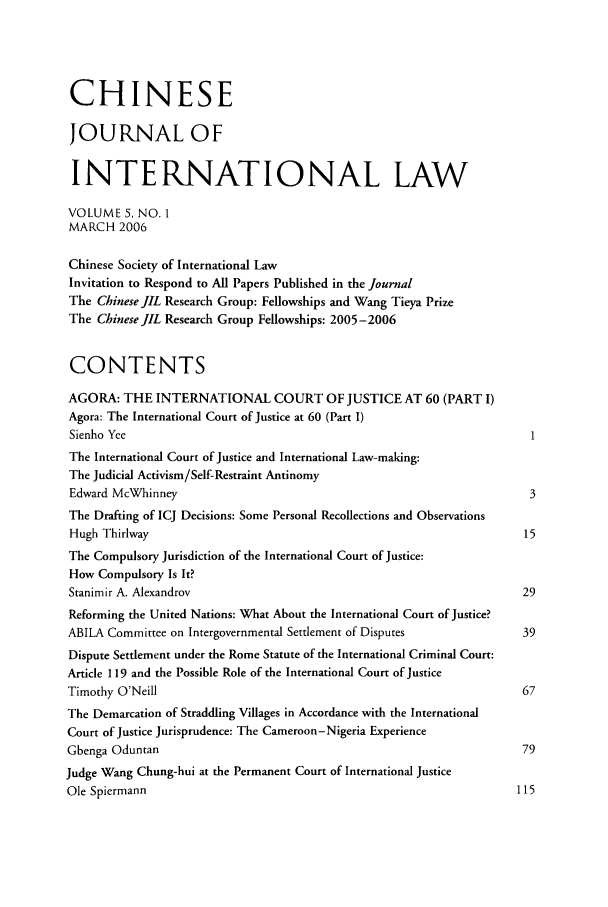 handle is hein.journals/chnint5 and id is 1 raw text is: CHINESEJOURNAL OFINTERNATIONAL LAWVOLUME 5, NO. 1MARCH 2006Chinese Society of International LawInvitation to Respond to All Papers Published in the JournalThe Chinese JIL Research Group: Fellowships and Wang Tieya PrizeThe Chinese JIL Research Group Fellowships: 2005-2006CONTENTSAGORA: THE INTERNATIONAL COURT OF JUSTICE AT 60 (PART I)Agora: The International Court of Justice at 60 (Part I)Sienho Yee                                                            IThe International Court of Justice and International Law-making:The Judicial Activism/Self-Restraint AntinomyEdward McWhinney                                                      3The Drafting of ICJ Decisions: Some Personal Recollections and ObservationsHugh Thirlway                                                        15The Compulsory Jurisdiction of the International Court of Justice:How Compulsory Is It?Stanimir A. Alexandrov                                               29Reforming the United Nations: What About the International Court of Justice?ABILA Committee on Intergovernmental Settlement of Disputes          39Dispute Settlement under the Rome Statute of the International Criminal Court:Article 119 and the Possible Role of the International Court of JusticeTimothy O'Neill                                                     67The Demarcation of Straddling Villages in Accordance with the InternationalCourt of Justice Jurisprudence: The Cameroon-Nigeria ExperienceGbenga Oduntan                                                      79Judge Wang Chung-hui at the Permanent Court of International JusticeOle Spiermann                                                       115