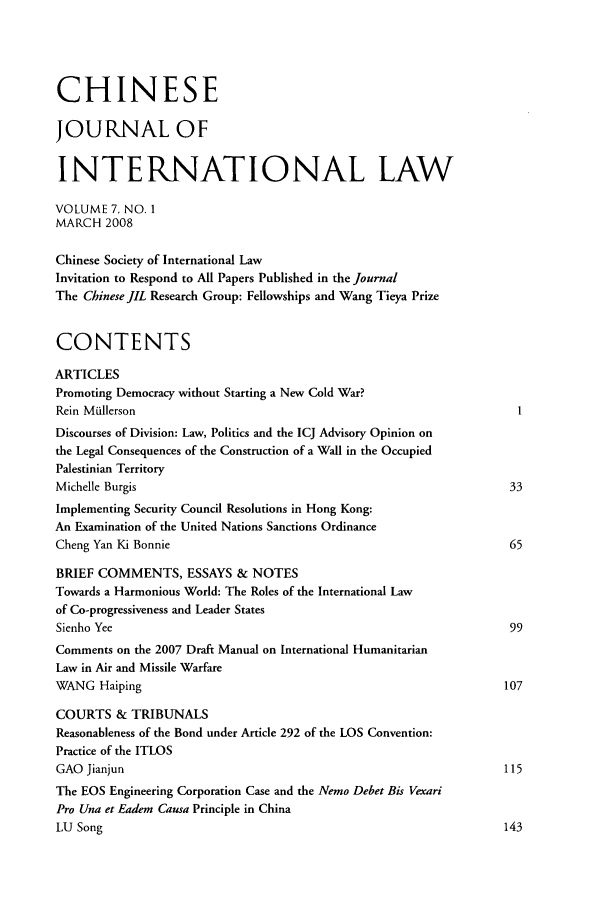 handle is hein.journals/chnint7 and id is 1 raw text is: CHINESEJOURNAL OFINTERNATIONAL LAWVOLUME 7, NO. 1MARCH 2008Chinese Society of International LawInvitation to Respond to All Papers Published in the JournalThe Chinese JIL Research Group: Fellowships and Wang Tieya PrizeCONTENTSARTICLESPromoting Democracy without Starting a New Cold War?Rein MiullersonDiscourses of Division: Law, Politics and the ICJ Advisory Opinion onthe Legal Consequences of the Construction of a Wall in the OccupiedPalestinian TerritoryMichelle Burgis                                                         33Implementing Security Council Resolutions in Hong Kong:An Examination of the United Nations Sanctions OrdinanceCheng Yan Ki Bonnie                                                     65BRIEF COMMENTS, ESSAYS & NOTESTowards a Harmonious World: The Roles of the International Lawof Co-progressiveness and Leader StatesSienho Yee                                                              99Comments on the 2007 Draft Manual on International HumanitarianLaw in Air and Missile WarfareWANG Haiping                                                           107COURTS & TRIBUNALSReasonableness of the Bond under Article 292 of the LOS Convention:Practice of the ITLOSGAO Jianjun                                                            115The EOS Engineering Corporation Case and the Nemo Debet Bis VexariPro Una et Eadem Causa Principle in ChinaLU Song                                                                143