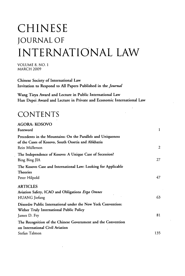 handle is hein.journals/chnint8 and id is 1 raw text is: CHINESEJOURNAL OFINTERNATIONAL LAWVOLUME 8, NO. 1MARCH 2009Chinese Society of International LawInvitation to Respond to All Papers Published in the JournalWang Tieya Award and Lecture in Public International LawHan Depei Award and Lecture in Private and Economic International LawCONTENTSAGORA: KOSOVOForewordPrecedents in the Mountains: On the Parallels and Uniquenessof the Cases of Kosovo, South Ossetia and AbkhaziaRein Miullerson                                                          2The Independence of Kosovo: A Unique Case of Secession?Bing Bing JIA                                                           27The Kosovo Case and International Law: Looking for ApplicableTheoriesPeter Hilpold                                                           47ARTICLESAviation Safety, ICAO and Obligations Erga OmnesHUANG Jiefang                                                           63Dsordre Public International under the New York Convention:Wither Truly International Public PolicyJames D. Fry                                                            81The Recognition of the Chinese Government and the Conventionon International Civil AviationStefan Talmon                                                          135