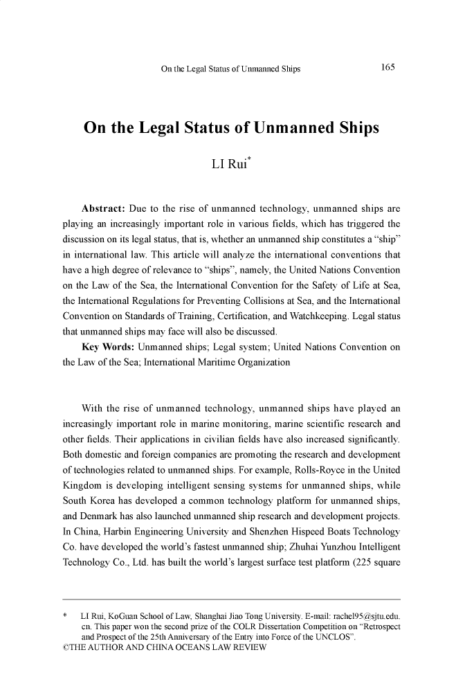 handle is hein.journals/cholr2019 and id is 794 raw text is: 




On the Legal Status of Unmanned Ships


     On the Legal Status of Unmanned Ships


                                 LI Rui*



    Abstract: Due to the rise of unmanned technology, unmanned ships are
playing an increasingly important role in various fields, which has triggered the
discussion on its legal status, that is, whether an unmanned ship constitutes a .ship
in international law. This article will analyze the international conventions that
have a high degree of relevance to ships, namely, the United Nations Convention
on the Law of the Sea, the International Convention for the Safety of Life at Sea,
the International Regulations for Preventing Collisions at Sea, and the International
Convention on Standards of Training, Certification, and Watchkeeping. Legal status
that unmanned ships may face will also be discussed.
    Key Words: Unmanned ships; Legal system; United Nations Convention on
the Law of the Sea; International Maritime Organization



    With the rise of unmanned technology, unmanned ships have played an
increasingly important role in marine monitoring, marine scientific research and
other fields. Their applications in civilian fields have also increased significantly.
Both domestic and foreign companies are promoting the research and development
of technologies related to unmanned ships. For example, Rolls-Royce in the United
Kingdom is developing intelligent sensing systems for unmanned ships, while
South Korea has developed a common technology platform for unmanned ships,
and Denmark has also launched unmanned ship research and development projects.
In China, Harbin Engineering University and Shenzhen Hispeed Boats Technology
Co. have developed the world's fastest unmanned ship; Zhuhai Yunzhou Intelligent
Technology Co., Ltd. has built the world's largest surface test platform (225 square




*   LI Rui, KoGuan School of Law, Shanghai Jiao Tong University. E-mail: rachel95@asjtu.edu.
    cn. This paper won the second prize of the COLR Dissertation Competition on Retrospect
    and Prospect of the 25th Anniversary of the Entry into Force of the UNCLOS.
©THE AUTHOR AND CHINA OCEANS LAW REVIEW


