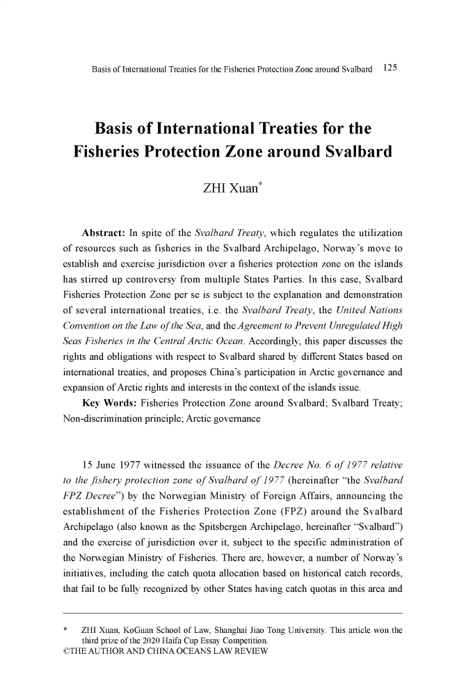 handle is hein.journals/cholr2021 and id is 541 raw text is: Basis of International Treaties for the Fisheries Protection Zone around Svalbard 125Basis of International Treaties for theFisheries Protection Zone around SvalbardZHI Xuan*Abstract: In spite of the Svalbard Treaty, which regulates the utilizationof resources such as fisheries in the Svalbard Archipelago, Norway's move toestablish and exercise jurisdiction over a fisheries protection zone on the islandshas stirred up controversy from multiple States Parties. In this case, SvalbardFisheries Protection Zone per se is subject to the explanation and demonstrationof several international treaties, i.e. the Svalbard Treaty, the United NationsConvention on the Law of the Sea, and the Agreement to Prevent Unregulated HighSeas Fisheries in the Central Arctic Ocean. Accordingly, this paper discusses therights and obligations with respect to Svalbard shared by different States based oninternational treaties, and proposes China's participation in Arctic governance andexpansion of Arctic rights and interests in the context of the islands issue.Key Words: Fisheries Protection Zone around Svalbard; Svalbard Treaty;Non-discrimination principle; Arctic governance15 June 1977 witnessed the issuance of the Decree No. 6 of 1977 relativeto the fishery protection zone of Svalbard of 1977 (hereinafter the SvalbardFPZ Decree) by the Norwegian Ministry of Foreign Affairs, announcing theestablishment of the Fisheries Protection Zone (FPZ) around the SvalbardArchipelago (also known as the Spitsbergen Archipelago, hereinafter Svalbard)and the exercise of jurisdiction over it, subject to the specific administration ofthe Norwegian Ministry of Fisheries. There are, however, a number of Norway'sinitiatives, including the catch quota allocation based on historical catch records,that fail to be fully recognized by other States having catch quotas in this area and*   ZHI Xuan, KoGuan School of Law, Shanghai Jiao Tong University. This article won thethird prize of the 2020 Haifa Cup Essay Competition.©THE AUTHOR AND CHINA OCEANS LAW REVIEW
