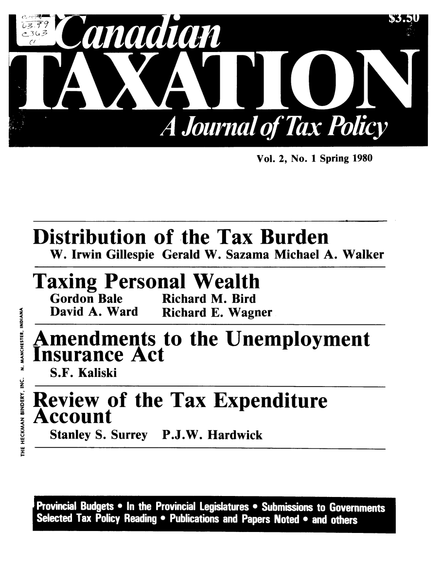 handle is hein.journals/cianxat2 and id is 1 raw text is: Vol. 2, No. 1 Spring 1980Distribution of the Tax BurdenW. Irwin Gillespie Gerald W. Sazama Michael A. WalkerTaxing Personal WealthGordon Bale   Richard M. BirdDavid A. Ward  Richard E. WagnerXAmendments to the UnemploymentInsurance ActS.F. KaliskiReview of the Tax ExpenditureI AccountStanley S. Surrey P.J.W. HardwickzI-Provincial Budgets * In the Provincial Legislatures * Submissions to GovernmentsSelected Tax Policy Reading * Publications and Papers Noted * and others