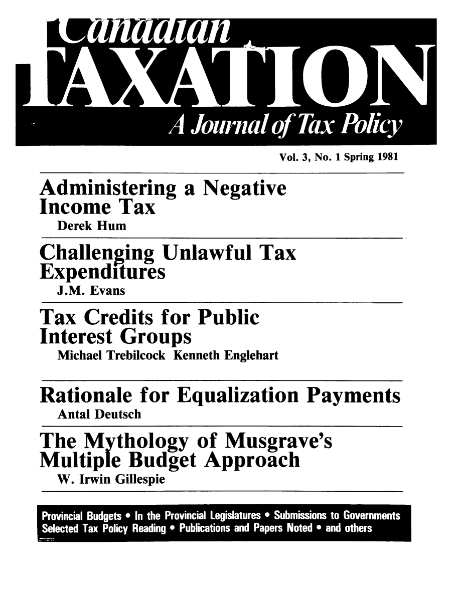 handle is hein.journals/cianxat3 and id is 1 raw text is: Vol. 3, No. 1 Spring 1981Administering a NegativeIncome TaxDerek HumChallenging Unlawful TaxExpendituresJ.M. EvansTax Credits for PublicInterest GroupsMichael Trebilcock Kenneth EnglehartRationale for Equalization PaymentsAntal DeutschThe Mythology of Musgrave'sMultiple Budget ApproachW. Irwin GillespieProvincial Budgets *  In the  Provincial Legislatures * Submissions to GovernmentsSelected Tax Policy Reading * Publications and Papers Noted * and others