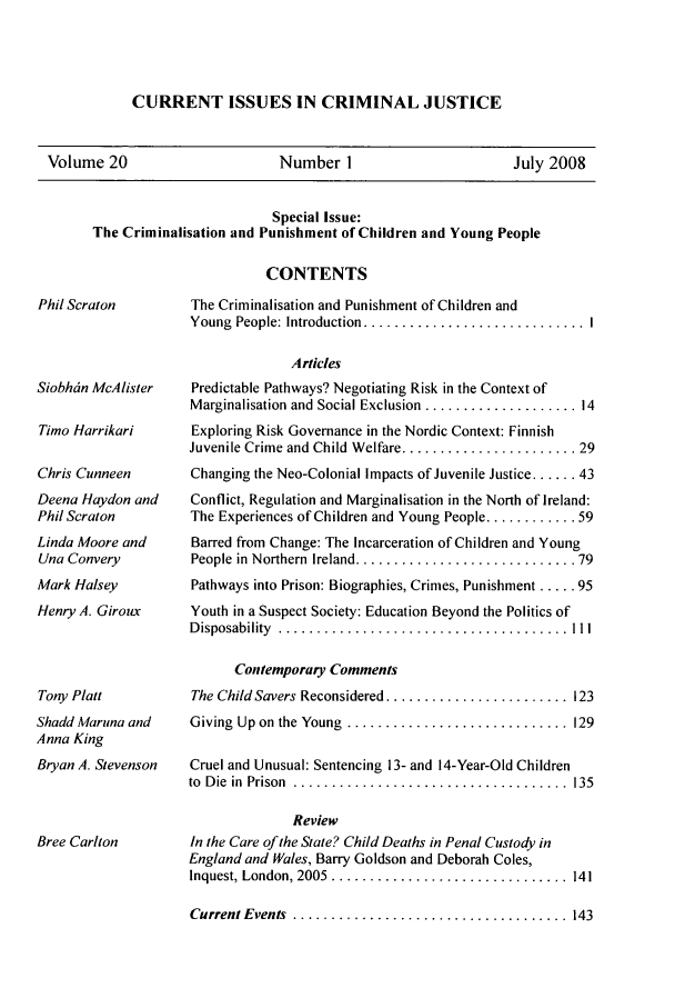 handle is hein.journals/cicj20 and id is 1 raw text is: CURRENT ISSUES IN CRIMINAL JUSTICEVolume 20                   Number 1                    July 2008Special Issue:The Criminalisation and Punishment of Children and Young PeopleCONTENTSPhil ScratonSiobhdn McAlisterTimo HarrikariChris CunneenDeena Haydon andPhil ScratonLinda Moore andUna ConveryMark HalseyHenry A. GirouxTony PlattShadd Maruna andAnna KingBryan A. StevensonBree CarltonThe Criminalisation and Punishment of Children andYoung  People: Introduction ............................. IArticlesPredictable Pathways? Negotiating Risk in the Context ofMarginalisation and Social Exclusion .................... 14Exploring Risk Governance in the Nordic Context: FinnishJuvenile Crime and Child Welfare ....................... 29Changing the Neo-Colonial Impacts of Juvenile Justice ...... 43Conflict, Regulation and Marginalisation in the North of Ireland:The Experiences of Children and Young People ............ 59Barred from Change: The Incarceration of Children and YoungPeople  in  Northern  Ireland ............................. 79Pathways into Prison: Biographies, Crimes, Punishment ..... 95Youth in a Suspect Society: Education Beyond the Politics ofD isposability  ...................................... IlIContemporary CommentsThe Child Savers Reconsidered ........................ 123Giving  Up on the Young  ............................. 129Cruel and Unusual: Sentencing 13- and 14-Year-Old Childrento  D ie  in  Prison  ....................................  135ReviewIn the Care of the State? Child Deaths in Penal Custody inEngland and Wales, Barry Goldson and Deborah Coles,Inquest, London, 2005  ...............................  141Current Events  .................................... 143