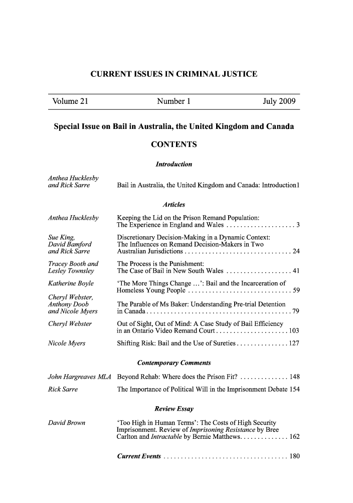 handle is hein.journals/cicj21 and id is 1 raw text is: CURRENT ISSUES IN CRIMINAL JUSTICEVolume 21                Number 1                July 2009Special Issue on Bail in Australia, the United Kingdom and CanadaCONTENTSIntroductionAnthea HucklesbySue King,David Bamfordand Rick SarreTracey Booth andLesley TownsleyKatherine BoyleCheryl Webster,Anthony Dooband Nicole MyersCheryl WebsterNicole MyersBail in Australia, the United Kingdom and Canada: IntroductionlArticlesKeeping the Lid on the Prison Remand Population:The Experience in England and Wales .................... 3Discretionary Decision-Making in a Dynamic Context:The Influences on Remand Decision-Makers in TwoAustralian  Jurisdictions ............................... 24The Process is the Punishment:The Case of Bail in New South Wales ................... 41'The More Things Change ...': Bail and the Incarceration ofHomeless Young People  .............................. 59The Parable of Ms Baker: Understanding Pre-trial Detentionin  C anada  .......................................... 79Out of Sight, Out of Mind: A Case Study of Bail Efficiencyin an Ontario Video Remand Court ..................... 103Shifting Risk: Bail and the Use of Sureties ............... 127Contemporary CommentsJohn Hargreaves MLA  Beyond Rehab: Where does the Prison Fit? .............. 148The Importance of Political Will in the Imprisonment Debate 154Review Essay'Too High in Human Terms': The Costs of High SecurityImprisonment. Review of Imprisoning Resistance by BreeCarlton and Intractable by Bernie Matthews .............. 162Current Events  .................................... 180Anthea Hucklesbyand Rick SarreRick SarreDavid Brown