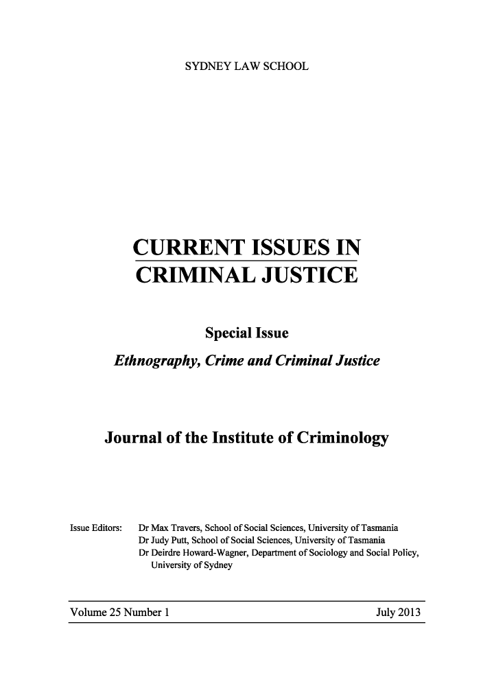 handle is hein.journals/cicj25 and id is 1 raw text is: SYDNEY LAW SCHOOLCURRENT ISSUES INCRIMINAL JUSTICESpecial IssueEthnography, Crime and Criminal JusticeJournal of the Institute of CriminologyDr Max Travers, School of Social Sciences, University of TasmaniaDr Judy Putt, School of Social Sciences, University of TasmaniaDr Deirdre Howard-Wagner, Department of Sociology and Social Policy,University of SydneyVolume 25 Number 1Issue Editors:July 2013