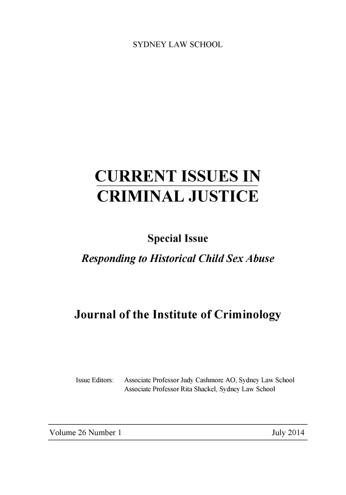 handle is hein.journals/cicj26 and id is 1 raw text is: SYDNEY LAW SCHOOLCURRENT ISSUES INCRIMINAL JUSTICESpecial IssueResponding to Historical Child Sex AbuseJournal of the Institute of CriminologyIssue Editors:Associate Professor Judy Cashmore AO, Sydney Law SchoolAssociate Professor Rita Shackel, Sydney Law SchoolVolume 26 Number 1                                         July 2014Volume 26 Number IJuly 2014