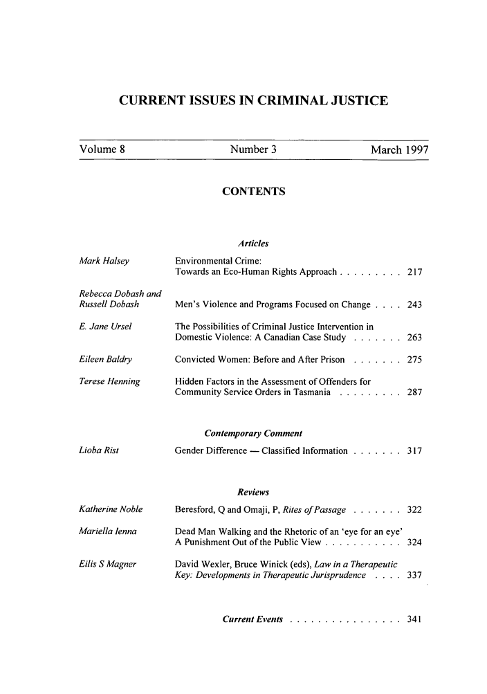 handle is hein.journals/cicj8 and id is 217 raw text is: CURRENT ISSUES IN CRIMINAL JUSTICE

Volume 8                     Number 3                    March 1997

CONTENTS

Mark Halsey
Rebecca Dobash and
Russell Dobash
E. Jane Ursel
Eileen Baldry
Terese Henning
Lioba Rist
Katherine Noble
Mariella lenna
Eilis S Magner

Articles
Environmental Crime:
Towards an Eco-Human Rights Approach ........... 217
Men's Violence and Programs Focused on Change . . . . 243
The Possibilities of Criminal Justice Intervention in
Domestic Violence: A Canadian Case Study ......... 263
Convicted Women: Before and After Prison ......... 275
Hidden Factors in the Assessment of Offenders for
Community Service Orders in Tasmania ........... 287
Contemporary Comment
Gender Difference - Classified Information ......... 317
Reviews
Beresford, Q and Omaji, P, Rites of Passage ......... 322
Dead Man Walking and the Rhetoric of an 'eye for an eye'
A Punishment Out of the Public View ............. 324
David Wexler, Bruce Winick (eds), Law in a Therapeutic
Key: Developments in Therapeutic Jurisprudence  . . . . 337
Current Events .................... 341


