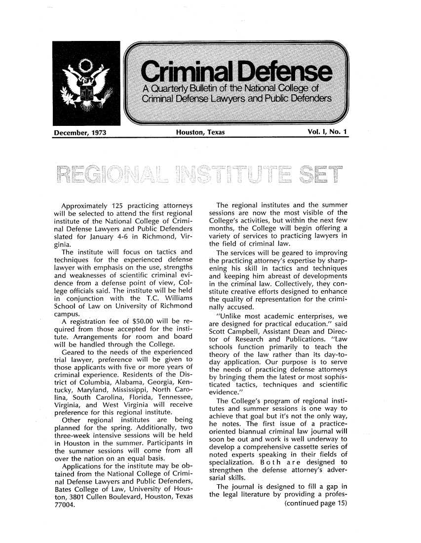 handle is hein.journals/ciiafen1 and id is 1 raw text is: December, 1973                    Houston, Texas                      Vol. I, No. 1Approximately 125 practicing attorneyswill be selected to attend the first regionalinstitute of the National College of Crimi-nal Defense Lawyers and Public Defendersslated for January 4-6 in Richmond, Vir-ginia.The institute will focus on tactics andtechniques for the experienced defenselawyer with emphasis on the use, strengthsand weaknesses of scientific criminal evi-dence from a defense point of view, Col-lege officials said. The institute will be heldin conjunction with the T.C. WilliamsSchool of Law on University of Richmondcampus.A registration fee of $50.00 will be re-quired from those accepted for the insti-tute. Arrangements for room and boardwill be handled through the College.Geared to the needs of the experiencedtrial lawyer, preference will be given tothose applicants with five or more years ofcriminal experience. Residents of the Dis-trict of Columbia, Alabama, Georgia, Ken-tucky, Maryland, Mississippi, North Caro-lina, South Carolina, Florida, Tennessee,Virginia, and West Virginia will receivepreference for this regional institute.Other regional institutes are  beingplanned for the spring. Additionally, twothree-week intensive sessions will be heldin Houston in the summer. Participants inthe summer sessions will come from allover the nation on an equal basis.Applications for the institute may be ob-tained from the National College of Crimi-nal Defense Lawyers and Public Defenders,Bates College of Law, University of Hous-ton, 3801 Cullen Boulevard, Houston, Texas77004.The regional institutes and the summersessions are now the most visible of theCollege's activities, but within the next fewmonths, the College will begin offering avariety of services to practicing lawyers inthe field of criminal law.The services will be geared to improvingthe practicing attorney's expertise by sharp-ening his skill in tactics and techniquesand keeping him abreast of developmentsin the criminal law. Collectively, they con-stitute creative efforts designed to enhancethe quality of representation for the crimi-nally accused.Unlike most academic enterprises, weare designed for practical education. saidScott Campbell, Assistant Dean and Direc-tor of Research and Publications. Lawschools function primarily to teach thetheory of the law rather than its day-to-day application. Our purpose is to servethe needs of practicing defense attorneysby bringing them the latest or most sophis-ticated tactics, techniques and scientificevidence.The College's program of regional insti-tutes and summer sessions is one way toachieve that goal but it's not the only way,he notes. The first issue of a practice-oriented biannual criminal law journal willsoon be out and work is well underway todevelop a comprehensive cassette series ofnoted experts speaking in their fields ofspecialization. B o t h a r e designed tostrengthen the defense attorney's adver-sarial skills.The journal is designed to fill a gap inthe legal literature by providing a profes-(continued page 15)December, 1973Houston, TexasVol. I, No. 1