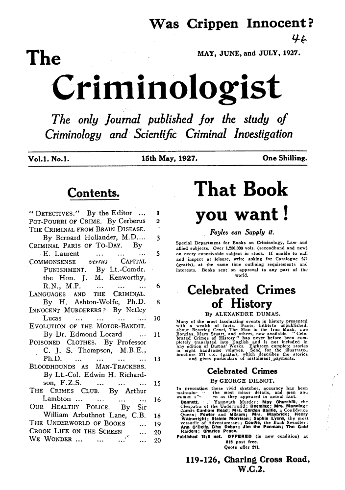 handle is hein.journals/cimiogst1 and id is 1 raw text is: Was Crippen Innocent?MAY, JUNE, and JULY, 1927.-CriminologistThe only journal published for iCriminology and Scientific. Criminal~e studyOfInvestigationVol.1. No.1.             15th May, 1927.           One Shilling.Contents.11'DETECTIVES. By the Editor..POT-POURRI OF CRIME. By CerberusTHE CRIMINAL FROM BRAIN DISEASE.By Bernard Hollander, M.D....CRIMINAL PARIS OF To-DAY.  By.E. Laurent..            ..COMMONSENSE   versus  CAPITALPUNISHMENT.  By Lt.-Comdr.the Hon. J. M. Kenworthy,R. N.,  M. P. ..   ..   ..LANGUAGES AND THE CRIMINAL.By H. Ashton-Wolfe, Ph.D.INNOCENT MURDERERS? By NetleyLucas   ...   ..   ..   ..EVOLUTION OF THE MOTOR-BANDIT.By Dr. Edmond Locard    ..POISONED CLOTHES. By ProfessorC. J. S. Thompson, M.B.E.,Ph.D.              ...  ..BLOODHOUNDS AS MAN-TRACKERS.By Lt.-Col. Edwin H. Richard-son,  F. Z. S. .. I..   ..THE CRIMES CLUB. By ArthurLambton .....            ..OUR  HEALTHY POLICE.   By SirWilliam Arbuthnot Lane, C.B.THE UNDERWORLD OF BOOKS     ..CROOK LIFE ON THE SCREEN   ..WE WONDER ...    ..12Tbhat Bookyou want!IFoffles can Supply it.Special Department for Books oo Criminology, Law andallied subjects. Over 1,250.000 vols. (secondhand and new)5       on every conceivable subject in stock. If unable to calland inspect at leisure, write asking for Catalogue 271(gratis), at the same time outlining requirements andinterests. Books sent on approval to any Part of theworld.6      Celebrated       Crini8            of   HistoryBy ALEXANDRE DUMAS.it.1113151618192020iesMany of the most fascinating events in history presentedwith a wealth of facts. Facts, hitherto uinpublished.about Beatrice Ceoci, The Man in the Iron Mask. -ceBorgias, Mary Stuart, and others, now available. Cele-brated Crimes of History has never before been com-pletely translated into English and is not included inatny edition of Dumas' Works. Eighteen complete storiesin e ight handsome volumes.  Send for the illustrateubrochure 271 c.c. (gratis), which describes the storiesand gives particulars of instalment. payments.Celebrated CrimesBy GEORGE DILNOT.In Dresentine these vivid sketches, accuracy has beenmaintain' the most minor details, and men an,.women 2--     Yo as they appeared in actual fact.Bennett, Yarmouth Murder; May Churchill, theCleopatra of the Underworld; Deeming; Mrs. Manning;j~a- Canhamn Read; Mrs. Cordon Baillie, a ConfidenceQueen ; Fowler and Milsom; Mrs. Maybrick; HenryWainwright; Steinie Morrison; Sophie Lycns, the mostversatile of Adventuresses; Gourlie, the Bank Swindler;Ann O'Deiia Dies Debar; Jim tihe Permoiant; The ColdRaiders; Charles Peace.Published 12/6 net. OFFERED    (in new condition) at616 post free.Quote offer 271119-126, Charing Cross Road,W.C.2.The