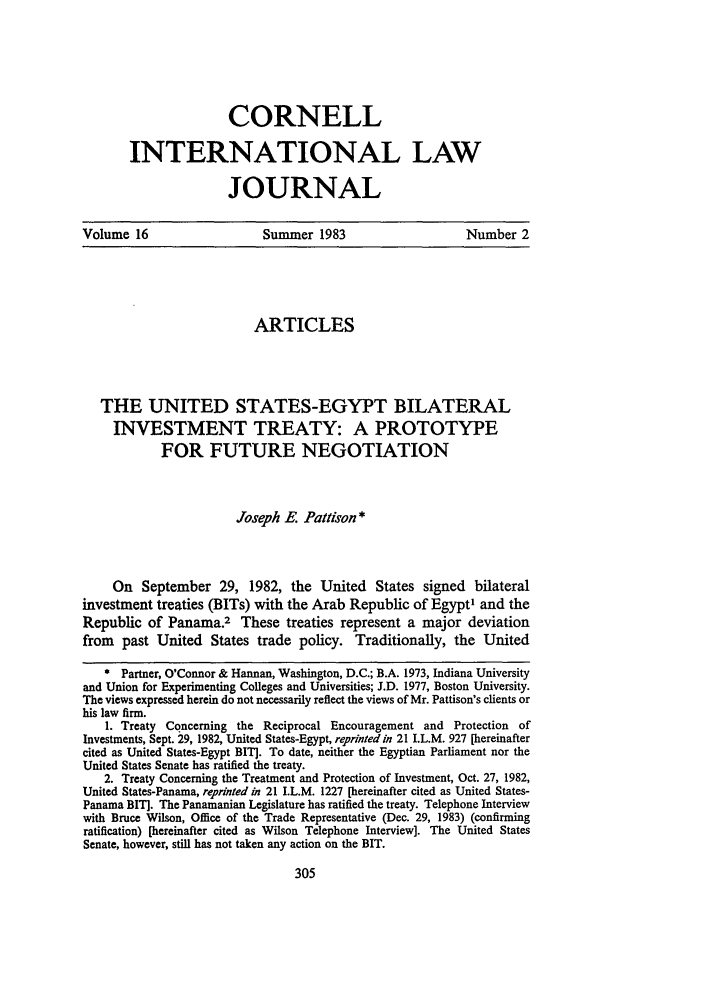handle is hein.journals/cintl16 and id is 317 raw text is: CORNELLINTERNATIONAL LAWJOURNALVolume 16                  Summer 1983                   Number 2ARTICLESTHE UNITED STATES-EGYPT BILATERALINVESTMENT TREATY: A PROTOTYPEFOR FUTURE NEGOTIATIONJoseph E. Pattson *On September 29, 1982, the United States signed bilateralinvestment treaties (BITs) with the Arab Republic of Egypt' and theRepublic of Panama.2 These treaties represent a major deviationfrom past United States trade policy. Traditionally, the United* Partner, O'Connor & Hannan, Washington, D.C.; B.A. 1973, Indiana Universityand Union for Experimenting Colleges and Universities; J.D. 1977, Boston University.The views expressed herein do not necessarily reflect the views of Mr. Pattison's clients orhis law firm.1. Treaty Concerning the Reciprocal Encouragement and Protection ofInvestments, Sept. 29, 1982, United States-Egypt, reprinted in 21 I.L.M. 927 [hereinaftercited as United States-Egypt BIT]. To date, neither the Egyptian Parliament nor theUnited States Senate has ratified the treaty.2. Treaty Concerning the Treatment and Protection of Investment, Oct. 27, 1982,United States-Panama, reprinted in 21 I.L.M. 1227 [hereinafter cited as United States-Panama BIT]. The Panamanian Legislature has ratified the treaty. Telephone Interviewwith Bruce Wilson, Office of the Trade Representative (Dec. 29, 1983) (confirmingratification) [hereinafter cited as Wilson Telephone Interview]. The United StatesSenate, however, still has not taken any action on the BIT.