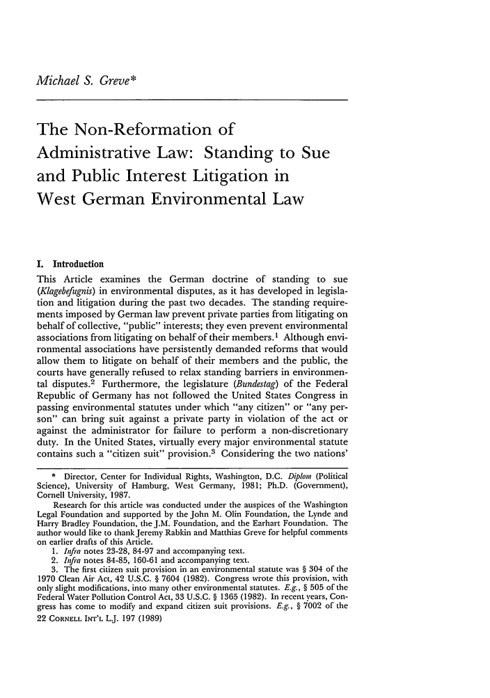 handle is hein.journals/cintl22 and id is 207 raw text is: Michael S. Greve*The Non-Reformation ofAdministrative Law: Standing to Sueand Public Interest Litigation inWest German Environmental LawI. IntroductionThis Article examines the German doctrine of standing to sue(Klagebefugnis) in environmental disputes, as it has developed in legisla-tion and litigation during the past two decades. The standing require-ments imposed by German law prevent private parties from litigating onbehalf of collective, public interests; they even prevent environmentalassociations from litigating on behalf of their members.1 Although envi-ronmental associations have persistently demanded reforms that wouldallow them to litigate on behalf of their members and the public, thecourts have generally refused to relax standing barriers in environmen-tal disputes.2 Furthermore, the legislature (Bundestag) of the FederalRepublic of Germany has not followed the United States Congress inpassing environmental statutes under which any citizen or any per-son can bring suit against a private party in violation of the act oragainst the administrator for failure to perform a non-discretionaryduty. In the United States, virtually every major environmental statutecontains such a citizen suit provision.3 Considering the two nations'* Director, Center for Individual Rights, Washington, D.C. Diploni (PoliticalScience), University of Hamburg, West Germany, 1981; Ph.D. (Government),Cornell University, 1987.Research for this article was conducted under the auspices of the WashingtonLegal Foundation and supported by the John M. Olin Foundation, the Lynde andHarry Bradley Foundation, the J.M. Foundation, and the Earhart Foundation. Theauthor would like to thankJeremy Rabkin and Matthias Greve for helpful commentson earlier drafts of this Article.1. Infra notes 23-28, 84-97 and accompanying text.2. Infra notes 84-85, 160-61 and accompanying text.3. The first citizen suit provision in an environmental statute was § 304 of the1970 Clean Air Act, 42 U.S.C. § 7604 (1982). Congress wrote this provision, withonly slight modifications, into many other environmental statutes. E.g., § 505 of theFederal Water Pollution Control Act, 33 U.S.C. § 1365 (1982). In recent years, Con-gress has come to modify and expand citizen suit provisions. E.g., § 7002 of the22 CORNELL INT'L L.J. 197 (1989)