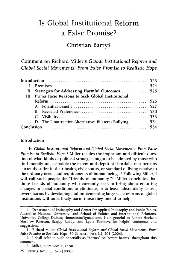 handle is hein.journals/cintl39 and id is 531 raw text is: Is Global Institutional Reform
a False Promise?
Christian Barryt
Comment on Richard Miller's Global Institutional Reform and
Global Social Movements: From False Promise to Realistic Hope
Introduction  .....................................................  523
1.  Prem ises  .................................................  524
II. Strategies for Addressing Harmful Outcomes ............. 525
Il. Prima Facie Reasons to Seek Global Institutional
R eform   ...................................................  526
A.  Potential  Benefit  ......................................  527
B.  Revealed  Preferences  ..................................  530
C .  V isibility  ..............................................  533
D. The Unattractive Alternative: Bilateral Bullying ......... 534
C onclusion  ......................................................  534
Introduction
In Global Institutional Reform and Global Social Movements: From False
Promise to Realistic Hope,1 Miller tackles the important and difficult ques-
tion of what kinds of political strategies ought to be adopted by those who
find morally unacceptable the extent and depth of shortfalls that persons
currently suffer in their health, civic status, or standard of living relative to
the ordinary needs and requirements of human beings.2 Following Miller, I
will call such people the friends of humanity.3 Miller concludes that
those friends of humanity who currently seek to bring about enduring
changes in social conditions to eliminate, or at least substantially lessen,
severe harms by developing and implementing large-scale reforms of global
institutions will most likely harm those they intend to help:
t Department of Philosophy and Center for Applied Philosophy and Public Ethics,
Australian National University, and School of Politics and International Relations,
University College Dublin; cbmaximin@gmail.com. I am grateful to Robert Hockett,
Matthew Peterson, Sanjay Reddy, and Lydia Tomitova for helpful comments and
suggestions.
1. Richard Miller, Global Institutional Reform and Global Social Movements: From
False Promise to Realistic Hope, 39 CORNELL INT'L L.J. 501 (2006).
2. 1 shall refer to such shortfalls as harms or severe harms throughout this
comment.
3. Miller, supra note 1, at 501.
39 CORNELL INT'L LJ. 523 (2006)


