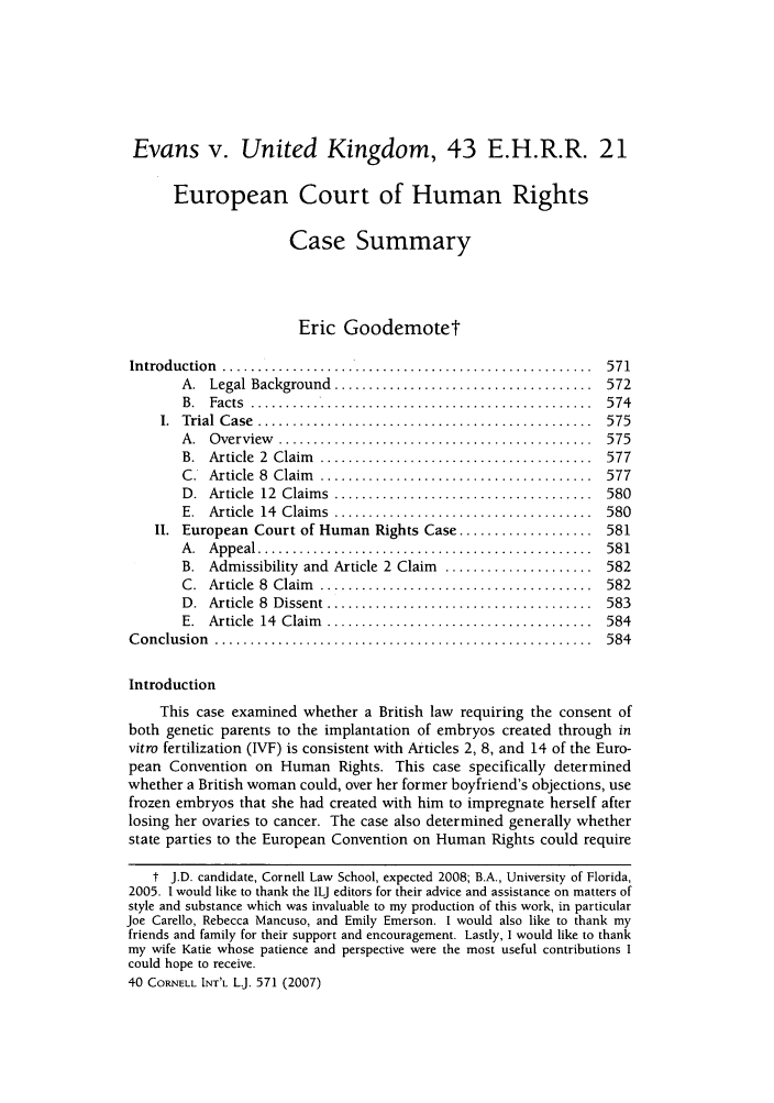 handle is hein.journals/cintl40 and id is 577 raw text is: Evans v. United Kingdom, 43 E.H.R.R. 21
European Court of Human Rights
Case Summary
Eric Goodemote1
Introduction ...........      ..................................571
A.  Legal Background  .....................................  572
B. Facts ...     .......................................574
1.  Trial  C ase  ................................................  575
A .  O verview   .............................................  575
B.  Article  2  Claim   .......................................  577
C .  Article  8  Claim   .......................................  577
D.  Article  12  Claim s  .....................................  580
E.  Article  14  Claim s  .....................................  580
II. European Court of Human Rights Case ................... 581
A .  A ppeal ................................................  58 1
B. Admissibility and Article 2 Claim  ..................... 582
C .  Article  8  Claim   .......................................  582
D .  Article  8  Dissent ......................................  583
E.  Article  14  Claim   ......................................  584
C onclusion  ......................................................  584
Introduction
This case examined whether a British law requiring the consent of
both genetic parents to the implantation of embryos created through in
vitro fertilization (IVF) is consistent with Articles 2, 8, and 14 of the Euro-
pean Convention on Human Rights. This case specifically determined
whether a British woman could, over her former boyfriend's objections, use
frozen embryos that she had created with him to impregnate herself after
losing her ovaries to cancer. The case also determined generally whether
state parties to the European Convention on Human Rights could require
t J.D. candidate, Cornell Law School, expected 2008; B.A., University of Florida,
2005. 1 would like to thank the ILJ editors for their advice and assistance on matters of
style and substance which was invaluable to my production of this work, in particular
Joe Carello, Rebecca Mancuso, and Emily Emerson. I would also like to thank my
friends and family for their support and encouragement. Lastly, I would like to thank
my wife Katie whose patience and perspective were the most useful contributions I
could hope to receive.
40 CORNELL INT'L L.J. 571 (2007)


