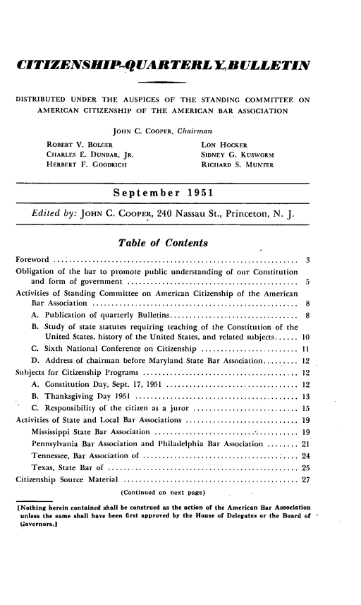 handle is hein.journals/citzbull1 and id is 1 raw text is: ï»¿CITIZENSHIP-QUARTERL Y RULLETIN
DISTRIBUTED UNDER THE AUSPICES OF THE STANDING COMMITFEE ON
AMERICAN CITIZENSHIP OF THE AMERICAN BAR ASSOCIATION
JOHN C. COOPER, Chairman
ROBERT V. BOLGER                      LON HOCKER
CHARLEs E. DUNBAR, JR.                SIDNEY G. KUSWORM
HERBERT F. GOODRICH                   RICHARD S. MUNTER
September 1951
Edited by: JOHN C. COOPER, 240 Nassau St., Princeton, N. J.
Table of Contents
Foreword   .......................................................... 3
Obligation of the bar to promote public understanding of our Constitution
and form of government   ......................................... 5
Activities of Standing Committee on American Citizenship of the American
Bar Association  ................................................. 8
A. Publication of quarterly Bulletins.............................. 8
B. Study of state statutes requiring teaching of the Constitution of the
United States, history of the United States, and related subjects...... 10
C. Sixth National Conference on Citizenship ........................ 11
D. Address of chairman before Maryland State Bar Association......... 12
Subjects for Citizenship Programs ..................................... 12
A. Constitution Day, Sept. 17, 1951 ................................ 12
B. Thanksgiving Day 1951    ....................................... 13
C. Responsibility of the citizen as a juror .......................... 15
Activities of State and Local Bar Associations ........................... 19
Mississippi State Bar Association  .................................. 19
Pennsylvania Bar Association and Philadelphia Bar Association ........ 21
Tennessee, Bar Association of  ................................   . 24
Texas, State Bar of  ............................................ 25
Citizenship Source Material ............................. ............ 27
(Continued on next page)
[Nothing herein contained shall be construed as the action of the American Bar Association
unless the same shall have been first approved by the House of Delegates or the Board of
Governors.]


