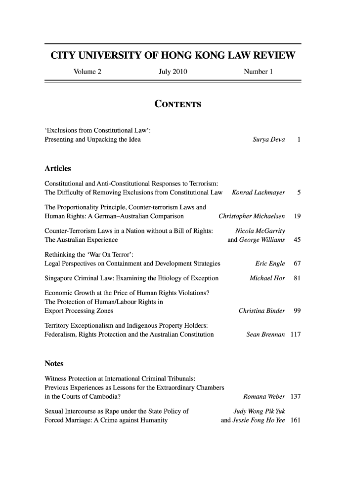 handle is hein.journals/ciunhok2 and id is 1 raw text is: CITY UNIVERSITY OF HONG KONG LAW REVIEW

Volume 2

July 2010

Number 1

CONTENTS

'Exclusions from Constitutional Law':
Presenting and Unpacking the Idea

Surya Deva    1

Articles

Constitutional and Anti-Constitutional Responses to Terrorism:
The Difficulty of Removing Exclusions from Constitutional Law
The Proportionality Principle, Counter-terrorism Laws and
Human Rights: A German-Australian Comparison        Ch
Counter-Terrorism Laws in a Nation without a Bill of Rights:
The Australian Experience
Rethinking the 'War On Terror':
Legal Perspectives on Containment and Development Strategies
Singapore Criminal Law: Examining the Etiology of Exception
Economic Growth at the Price of Human Rights Violations?
The Protection of Human/Labour Rights in
Export Processing Zones
Territory Exceptionalism and Indigenous Property Holders:
Federalism, Rights Protection and the Australian Constitution
Notes
Witness Protection at International Criminal Tribunals:
Previous Experiences as Lessons for the Extraordinary Chambers
in the Courts of Cambodia?

Sexual Intercourse as Rape under the State Policy of
Forced Marriage: A Crime against Humanity

Konrad Lachmayer
¢ristopher Michaelsen
Nicola McGarrity
and George Williams

Eric Engle  67

Michael Hor
Christina Binder
Sean Brennan

Romana Weber 137

Judy Wong Pik Yuk
and Jessie Fong Ho Yee


