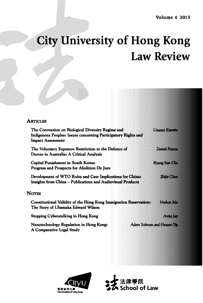 handle is hein.journals/ciunhok4 and id is 1 raw text is: Volume  4 2013     City University of Hong Kong                                              Law ReviewAxncLES  The Convention on Biological Diversity Regime and             UXuazo Ewem  Indigenous Peoples: Issues concerning Participatory Rights and  Impact Assessment  The Voluntary Exposure Restriction to the Defence of  Duress in Australia: A Critical Analysis  Capital Punishment in South Korea:                   Bymksun  O  Progress and Prospects for Abolition De jure  Development of WTO Rules and Case Implications for China;         Zhiie Chn  Insights from China - Publications and AudiovISUal ProductsNonS  Constitutional Validity of the Hong Kong Immigration Reservation:  NathanM  The Story of Ubamaka Edward Wilson  Stopping Cyberstalking in Hong Kong  Nanotechnology Regulation in Hong Kongt            A&an SUman nd IHeuwn Yp  A Comparative Legal Study             em       a0                 School  of  Law