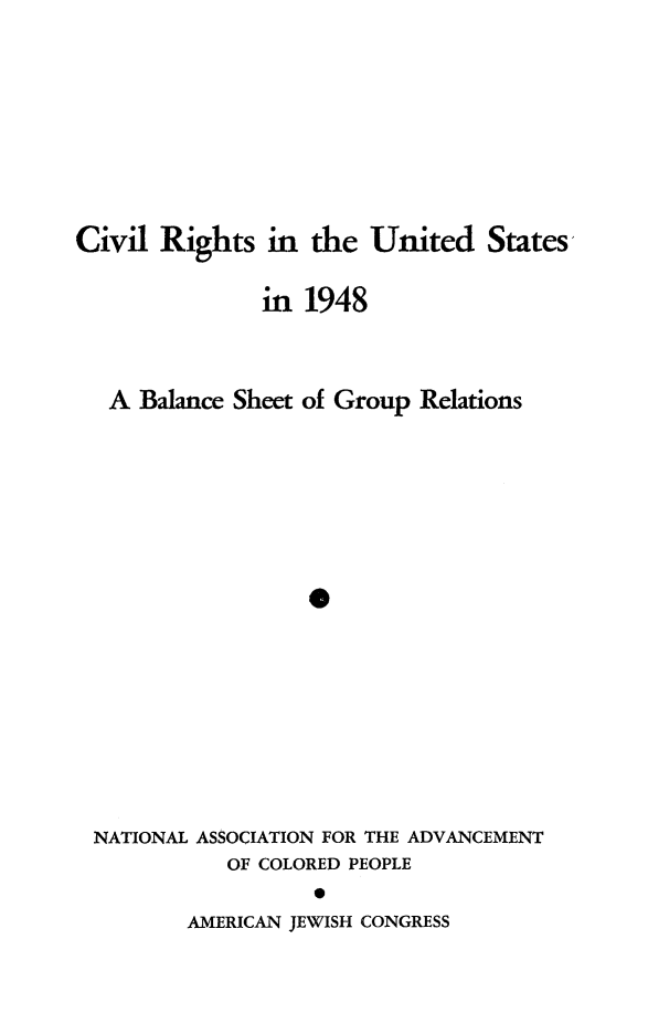 handle is hein.journals/civrghtus1948 and id is 1 raw text is: 








Civil Rights in the United States

               in 1948



   A Balance Sheet of Group Relations







                   0








 NATIONAL ASSOCIATION FOR THE ADVANCEMENT
            OF COLORED PEOPLE
                   0


AMERICAN JEWISH CONGRESS


