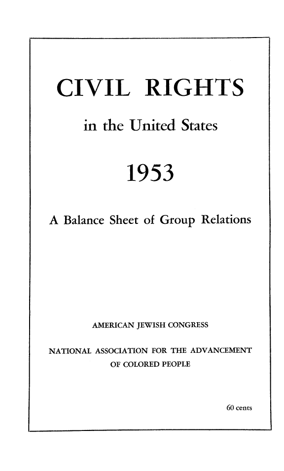 handle is hein.journals/civrghtus1953 and id is 1 raw text is: 






CIVIL RIGHTS


     in the United States



            1953



A Balance Sheet of Group Relations








       AMERICAN JEWISH CONGRESS

NATIONAL ASSOCIATION FOR THE ADVANCEMENT
          OF COLORED PEOPLE


60 cents


