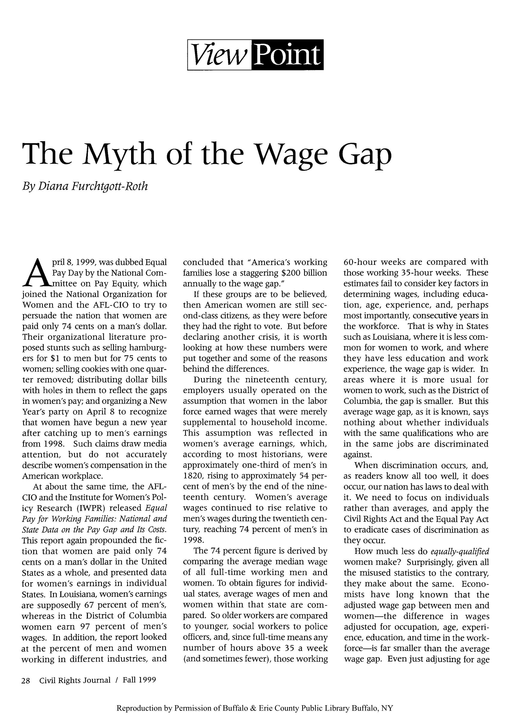 handle is hein.journals/civrigj4 and id is 30 raw text is: VhwkIrlM

The Myth of the Wage Gap
By Diana Furchtgott-Roth

pril 8, 1999, was dubbed Equal
Pay Day by the National Com-
ittee on Pay Equity, which
joined the National Organization for
Women and the AFL-CIO to try to
persuade the nation that women are
paid only 74 cents on a man's dollar.
Their organizational literature pro-
posed stunts such as selling hamburg-
ers for $1 to men but for 75 cents to
women; selling cookies with one quar-
ter removed; distributing dollar bills
with holes in them to reflect the gaps
in women's pay; and organizing a New
Year's party on April 8 to recognize
that women have begun a new year
after catching up to men's earnings
from 1998. Such claims draw media
attention, but do not accurately
describe women's compensation in the
American workplace.
At about the same time, the AFL-
CIO and the Institute for Women's Pol-
icy Research (IWPR) released Equal
Pay for Working Families: National and
State Data on the Pay Gap and Its Costs.
This report again propounded the fic-
tion that women are paid only 74
cents on a man's dollar in the United
States as a whole, and presented data
for women's earnings in individual
States. In Louisiana, women's earnings
are supposedly 67 percent of men's,
whereas in the District of Columbia
women earn 97 percent of men's
wages. In addition, the report looked
at the percent of men and women
working in different industries, and
28 Civil Rights Journal / Fall 1999

concluded that America's working
families lose a staggering $200 billion
annually to the wage gap.
If these groups are to be believed,
then American women are still sec-
ond-class citizens, as they were before
they had the right to vote. But before
declaring another crisis, it is worth
looking at how these numbers were
put together and some of the reasons
behind the differences.
During the nineteenth century,
employers usually operated on the
assumption that women in the labor
force earned wages that were merely
supplemental to household income.
This assumption was reflected in
women's average earnings, which,
according to most historians, were
approximately one-third of men's in
1820, rising to approximately 54 per-
cent of men's by the end of the nine-
teenth century. Women's average
wages continued to rise relative to
men's wages during the twentieth cen-
tury, reaching 74 percent of men's in
1998.
The 74 percent figure is derived by
comparing the average median wage
of all full-time working men and
women. To obtain figures for individ-
ual states, average wages of men and
women within that state are com-
pared. So older workers are compared
to younger, social workers to police
officers, and, since full-time means any
number of hours above 35 a week
(and sometimes fewer), those working

60-hour weeks are compared with
those working 35-hour weeks. These
estimates fail to consider key factors in
determining wages, including educa-
tion, age, experience, and, perhaps
most importantly, consecutive years in
the workforce. That is why in States
such as Louisiana, where it is less com-
mon for women to work, and where
they have less education and work
experience, the wage gap is wider. In
areas where it is more usual for
women to work, such as the District of
Columbia, the gap is smaller. But this
average wage gap, as it is known, says
nothing about whether individuals
with the same qualifications who are
in the same jobs are discriminated
against.
When discrimination occurs, and,
as readers know all too well, it does
occur, our nation has laws to deal with
it. We need to focus on individuals
rather than averages, and apply the
Civil Rights Act and the Equal Pay Act
to eradicate cases of discrimination as
they occur.
How much less do equally-qualified
women make? Surprisingly, given all
the misused statistics to the contrary,
they make about the same. Econo-
mists have long known that the
adjusted wage gap between men and
women-the difference in wages
adjusted for occupation, age, experi-
ence, education, and time in the work-
force-is far smaller than the average
wage gap. Even just adjusting for age

Reproduction by Permission of Buffalo & Erie County Public Library Buffalo, NY


