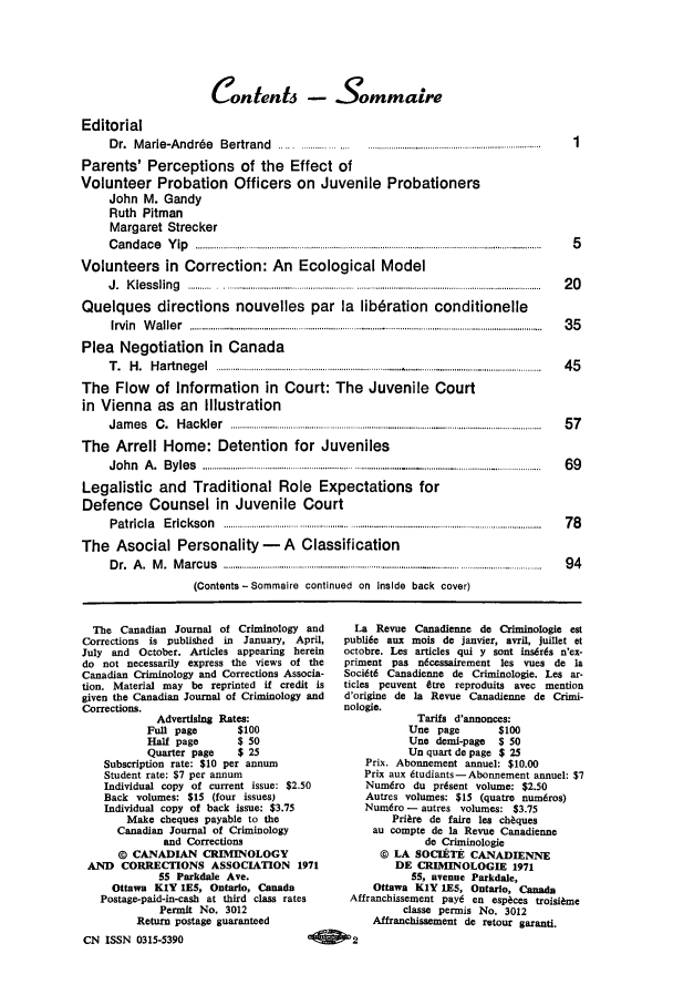 handle is hein.journals/cjccj17 and id is 1 raw text is: Contents - SommaireEditorialD r.  M  a rie-A   nd  rd e  B  e rtra nd       .................. .... ......................................................................  1Parents' Perceptions of the Effect ofVolunteer Probation Officers on Juvenile ProbationersJohn M. GandyRuth PitmanMargaret StreckerC a n d a c e   Y ip   ................................................... ................................................................................................  5Volunteers in Correction: An Ecological ModelJ .  K ie s s lin g   .......... . ....... ......................... ............................... . ...................................................................   2 0Quelques directions nouvelles par la libdration conditionelleIrv in   W  a lle r  ..................................................................... ..................................................................................  3 5Plea Negotiation in CanadaT .  H  .  H a rtn  e g e l  ................................... ................................ ......... ................................................  4 5The Flow of Information in Court: The Juvenile Courtin Vienna as an IllustrationJ a m  e s  C  .  H a c k le r  ......................................................................................................................................  5 7The Arrell Home: Detention for JuvenilesJ o h n   A .  B y le s  ................................................................................ ........................................................  6 9Legalistic and Traditional Role Expectations forDefence Counsel in Juvenile CourtP a tric ia   E ric k s o n   ....................................................................................................................................Pci  7 8The Asocial Personality - A ClassificationD r.  A  .  M .  M  a rc u s   ................................................................................................... .................................  9 4(Contents -Sommaire continued on Inside back cover)The Canadian Journal of Criminology andCorrections is published in  January, April,July and October. Articles appearing hereindo not necessarily express the views of theCanadian Criminology and Corrections Associa-tion. Material may be reprinted if credit isgiven the Canadian Journal of Criminology andCorrections.Advertising Rates:Full page       $100Half page       $ 50Quarter page    $ 25Subscription rate: $10 per annumStudent rate: $7 per annumIndividual copy of current issue: $2.50Back volumes: $15 (four issues)Individual copy of back Issue: $3.75Make cheques payable to theCanadian Journal of Criminologyand Corrections© CANADIAN CRIMINOLOGYAND CORRECTIONS ASSOCIATION 197155 Parkdale Ave.Ottawa KIY 1ES, Ontario, CanadaPostage-paid-in-cash at third class ratesPermit No. 3012Return postage guaranteedCN ISSN 0315-5390                        ALa Revue Canadienne de Criminologie estpubli6e aux mois de janvier, avril, juillet etoctobre. Les articles qui y sont insdrds n'ex-priment pas n6cessairement les vues de IsSoci6t6 Canadienne de Criminologie. Lea ar-ticles peuvent 8tre reproduits avec mentiond'origine de Ia Revue Canadienne de Crimi-nologie.Tarifs d'annonces:Une page         $100Une demi-page $ 50Un quart de page $ 25Prix. Abonnement annuel: $10.00Prix aux dtudiants-Abonnement annuel: $7Numdro du pr6sent volume: $2.50Autres volumes: $15 (quatre num6ros)Num6ro - autres volumes: $3.75Prire de faire lea ch quesau compte de ia Revue Canadiennede Criminologie© LA SOCIETiE CANADIENNEDE CRIMINOLOGIE 197155, avenue Parkdale,Ottawa KIY IES, Ontario, CanadaAffranchissement pay6 en espices troisiameclasse permis No. 3012Affranchissement de retour garanti.