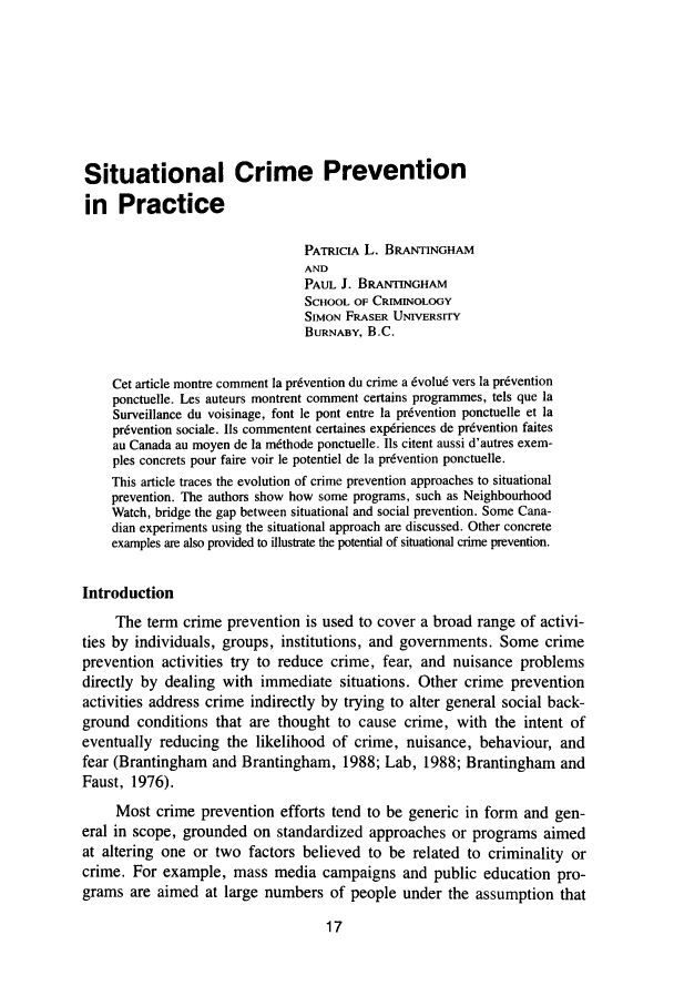 handle is hein.journals/cjccj32 and id is 21 raw text is: Situational Crime Prevention
in Practice
PATRICIA L. BRANTINGHAM
AND
PAUL J. BRANTINGHAM
SCHOOL OF CRIMINOLOGY
SIMON FRASER UNIVERSITY
BURNABY, B.C.
Cet article montre comment la pr6vention du crime a dvolu6 vers la pr6vention
ponctuelle. Les auteurs montrent comment certains programmes, tels que la
Surveillance du voisinage, font le pont entre la prevention ponctuelle et la
prdvention sociale. Ils commentent certaines exp6riences de prdvention faites
au Canada au moyen de la m6thode ponctuelle. Us citent aussi d'autres exem-
ples concrets pour faire voir le potentiel de la prdvention ponctuelle.
This article traces the evolution of crime prevention approaches to situational
prevention. The authors show how some programs, such as Neighbourhood
Watch, bridge the gap between situational and social prevention. Some Cana-
dian experiments using the situational approach are discussed. Other concrete
examples are also provided to illustrate the potential of situational crime prevention.
Introduction
The term crime prevention is used to cover a broad range of activi-
ties by individuals, groups, institutions, and governments. Some crime
prevention activities try to reduce crime, fear, and nuisance problems
directly by dealing with immediate situations. Other crime prevention
activities address crime indirectly by trying to alter general social back-
ground conditions that are thought to cause crime, with the intent of
eventually reducing the likelihood of crime, nuisance, behaviour, and
fear (Brantingham and Brantingham, 1988; Lab, 1988; Brantingham and
Faust, 1976).
Most crime prevention efforts tend to be generic in form and gen-
eral in scope, grounded on standardized approaches or programs aimed
at altering one or two factors believed to be related to criminality or
crime. For example, mass media campaigns and public education pro-
grams are aimed at large numbers of people under the assumption that


