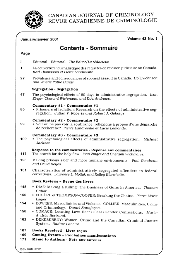 handle is hein.journals/cjccj43 and id is 1 raw text is: CANADIAN JOURNAL OF CRIMINOLOGYREVUE CANADIENNE DE CRIMINOLOGIEJanuary/janvier 2001                                Volume 43 No. 1Contents - SommairePageEditorial Editorial. The Editor/Le rddacteur1     La couverture journalistique des requites de r~visionjudiciaire au Canada.Karl Thomassin et Pierre Landreville.27    Prevalence and consequences of spousal assault in Canada. Holly Johnsonand Valerie Pattie Bunge.Segregation - Segregation47    The psychological effects of 60 days in administrative segregation. IvanZinger Cherami Wichmann, and D.A. Andrews.Commentary #1 - Commentaire #185    ° Prisoners of isolation: Research on the effects of administrative seg-regation. Julian V Roberts and Robert J. Gebotys.Commentary #2 - Commentaire #299    * Voir ou ne pas voir la souffrance: r6flexions d propos d'une d~marchede recherche? Pierre Landreville et Lucie Lemonde.Commentary #3 - Commentaire #3109   ° The psychological effects of administrative segregation. MichaelJackson.Response to the commentaries - Reponse aux commentaires117   The search for the holy flaw. Ivan Zinger and Cherami Wichmann.123   Making prisons safer and more humane environments. Paul Gendreauand David Keyes.131   Characteristics of administratively segregated offenders in federalcorrections. Laurence L. Motiuk and Kelley Blanchette.Book Reviews - Revue des livres145    DIAZ: Making a Killing: The Business of Guns in America. ThomasGabor.150   * FUGERE et THOMPSON-COOPER: Breaking the Chains. Pierre-MarieLagier.154   * BOWKER: Masculinities and Violence. COLLIER: Masculinities, Crimeand Criminology. Daniel Sansfaqon.158   * COMACK: Locating Law: Race/Class/Gender Connections. Marie-Andr~e Bertrand.162   ° DEKESEREDY: Women, Crime and the Canadian Criminal JusticeSystem. Nadine Lanct6t.167   Books Received Livre revus169   Coming Events - Prochaines manifestations171   Memo to Authors - Note aux auteurs\ ISSN 0704-9722