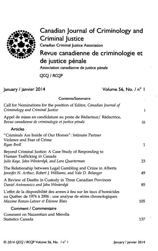 handle is hein.journals/cjccj56 and id is 1 raw text is: *** @@*#4Canadian Journal of Criminology andCriminal justiceCanadian Criminal justice AssociationRevue canadienne de criminologie etde justice penaleAssociation canadienne de justice p6naleqcq / RCCJPJanuary / janvier 2014Volume 56, No. I no IContents/SommaireCall for Nominations for the position of Editor, Canadian Journal ofCriminology and Criminal JusticeAppel de mises en candidature au poste de R6dacteur/ R6dactrice,Revue canadienne de criminologie et justice pinaleArticlesCriminals Are Inside of Our Homes: Intimate PartnerViolence and Fear of CrimeRyan BrollBeyond Criminal Justice: A Case Study of Responding toHuman Trafficking in CanadaJulie Kaye, John Winterdyk, and Lara QuartermanThe Relationship between Legal Gambling and Crime in AlbertaJennifer N. Arthur, Robert J. Williams, and Yale D. BelangerA Review of Deaths in Custody in Three Canadian ProvincesDaniel Antonowicz and John WinterdykL'effet de la disponibilit6 des armes A feu sur les taux d'homicidesau Quebec de 1974 A 2006 : une analyse de series chronologiquesMaxime Reeves-Latour et tienne Blaisiiii1234985105Comment / CommentaireComment on Nazaretian and MerollaStatistics Canada                                                 137@ 2014 qcCJ / RCqP Volume 56, No. I n* IJanuary / lanvier 2014
