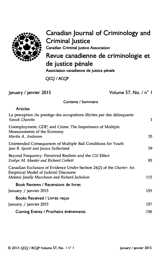 handle is hein.journals/cjccj57 and id is 1 raw text is: Canadian Journal of Criminology andCriminal JusticeCanadian Criminal Justice AssociationRevue canadienne de criminologie etde justice p6naleAssociation canadienne de justice p~naleqCq / RCCJPJanuary / janvier 2015Volume 57, No. / no I                           Contents / Sommaire    ArticlesLa perception du prestige des occupations illicites par des dslinquantsYanick CharetteUnemployment, GDP, and Crime: The Importance of MultipleMeasurements of the EconomyMartin A. AndresenUnintended Consequences of Multiple Bail Conditions for YouthJane B. Sprott and Jessica SutherlandBeyond Frequency: Perceived Realism and the CSI EffectEvelyn M. Maeder and Richard CorbettCanadian Exclusion of Evidence Under Section 24(2) of the Charter: AnEmpirical Model of Judicial DiscourseMelanie Janelle Murchison and Richard Jochelson    Book Reviews / Recensions de livresJanuary / janvier 2015    Books Received / Livres requsJanuary / janvier 2015    Coming Events / Prochains 6vdnements© 2015 CJCCJ / RCCJP Volume 57, No. / n° I.0@* 0..uJanuary / janvier 2015