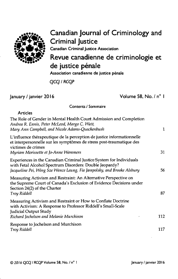 handle is hein.journals/cjccj58 and id is 1 raw text is:       o020*0o Canadian Journal of Criminology and                   Criminal Justice  (#i4             Canadian Criminal Justice Association     00            Revue canadienne de criminologie et                   de justice penale                   Association canadienne de justice penale                   CCCJ / RCCJPJanuary / janvier 2016                             Volume 58, No. I n* I                            Contents / Sommaire    ArticlesThe Role of Gender in Mental Health Court Admission and CompletionAndrea R. Ennis, Peter McLeod, Margo C. Watt,Mary Ann Campbell, and Nicole Adams-QuackenbushL'influence th~rapeutique de la perception de justice informationnelleet interpersonnelle sur les sympt6mes de stress post-traumatique desvictimes de crimesMyriam Morissette et Jo-Anne Wemmers                                  31Experiences in the Canadian Criminal Justice System for Individualswith Fetal Alcohol Spectrum Disorders: Double Jeopardy?Jacqueline Pei, Wing Sze Wence Leung, Fia Jampolsky, and Brooke Alsbury  56Measuring Activism and Restraint: An Alternative Perspective onthe Supreme Court of Canada's Exclusion of Evidence Decisions underSection 24(2) of the CharterTroy Riddell                                                          87Measuring Activism and Restraint or How to Conflate Doctrinewith Activism: A Response to Professor Riddell's Small-ScaleJudicial Output StudyRichard Jochelson and Melanie Murchison                              112Response to Jochelson and MurchisonTroy Riddell                                                         117© 2016 CJCCJ / RCCJP Volume 58, No. / n' IJanuary / janvier 2016