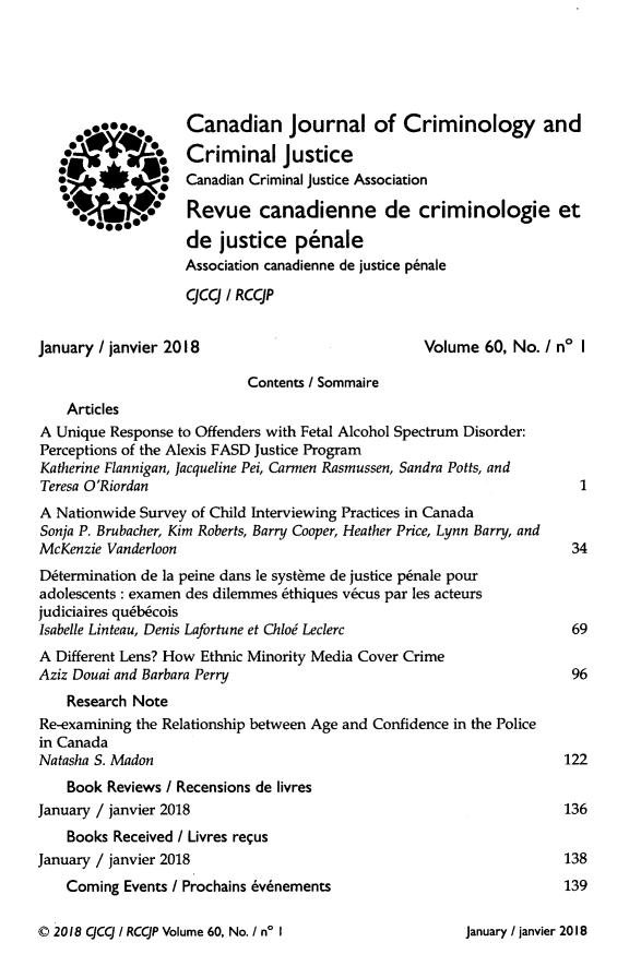 handle is hein.journals/cjccj60 and id is 1 raw text is:                    Canadian Journal of Criminology and                   Criminal justice                   Canadian Criminal justice Association                   Revue canadienne de criminologie et                   de   justice   penale                   Association canadienne de justice penale                   qcq   / RCCJPJanuary / janvier 2018                            Volume  60, No. I no I                           Contents / Sommaire    ArticlesA Unique Response to Offenders with Fetal Alcohol Spectrum Disorder:Perceptions of the Alexis FASD Justice ProgramKatherine Flannigan, Jacqueline Pei, Carmen Rasmussen, Sandra Potts, andTeresa O'Riordan                                                       1A Nationwide Survey of Child Interviewing Practices in CanadaSonja P. Brubacher, Kim Roberts, Barry Cooper, Heather Price, Lynn Barry, andMcKenzie Vanderloon                                                   34Determination de la peine dans le systhme de justice p~nale pouradolescents: examen des dilemmes ethiques v&cus par les acteursjudiciaires qub6coisIsabelle Linteau, Denis Lafortune et Chlod Leclerc                    69A Different Lens? How Ethnic Minority Media Cover CrimeAziz Douai and Barbara Perry                                          96    Research NoteRe-examining the Relationship between Age and Confidence in the Policein CanadaNatasha S. Madon                                                     122    Book Reviews / Recensions de livresJanuary / janvier 2018                                               136    Books Received / Livres requsJanuary / janvier 2018                                               138    Coming Events / Prochains 6v6nements                             1390 2018 CCC / RCCJP Volume 60, No. I n' IJanuary / janvier 2018