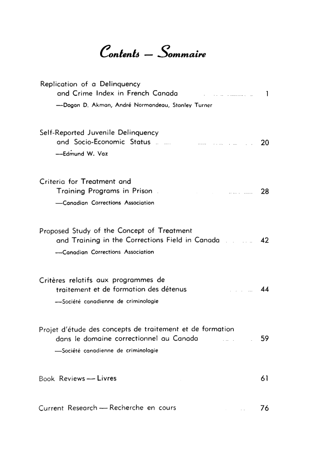handle is hein.journals/cjccj8 and id is 1 raw text is: Contents - SommaireReplication of a Delinquencyand Crime Index in French Canada-Dogan D. Akman, Andr6 Normandeau, Stanley TurnerSelf-Reported Juvenile Delinquencyand Socio-Economic Status-Edmund W. VozCriteria for Treatment andTraining Programs in Prison-Canadian Corrections AssociationProposed Study of the Concept of Treatmentand Training in the Corrections Field in Canada-Canadian Corrections AssociationCrit~res relatifs aux programmes detraitement et de formation des d6tenus-Soci6t6 conadienne de criminologieProjet d'6tude des concepts de traitement et de formationdans le domaine correctionnel au Canada-Soci~t6 conadienne de criminologieBook Reviews - LivresCurrent Research- Recherche en cours.........  I  ..       1