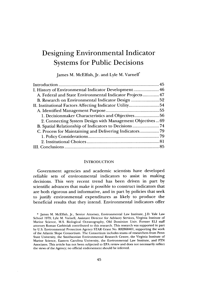 handle is hein.journals/cjel31 and id is 51 raw text is: Designing Environmental IndicatorSystems for Public DecisionsJames M. McElfish, Jr. and Lyle M. VarnellIntroduction   ................................................................................   45I. History of Environmental Indicator Development ................. 46A. Federal and State Environmental Indicator Projects ....... 47B. Research on Environmental Indicator Design ................... 52II. Institutional Factors Affecting Indicator Utility ..................... 54A. Identified Management Purpose ......................................... 551. Decisionmaker Characteristics and Objectives ................. 562. Connecting System Design with Management Objectives ... 69B. Spatial Relationship of Indicators to Decisions ................... 74C. Process for Maintaining and Delivering Indicators ............. 791. Policy  Considerations .......................................................   792. Institutional Choices .........................................................  81III. C onclusions  ............................................................................  85INTRODUCTIONGovernment agencies and academic scientists have developedreliable sets of environmental indicators to assist in makingdecisions. This very recent trend has been driven in part byscientific advances that make it possible to construct indicators thatare both rigorous and informative, and in part by policies that seekto justify environmental expenditures as likely to produce thebeneficial results that they intend. Environmental indicators offer* James M. McElfish, Jr., Senior Attorney, Environmental Law Institute, J.D. Yale LawSchool 1979; Lyle M. Varnell, Assistant Director for Advisory Services, Virginia Institute ofMarine Science, M.S. Biological Oceanography, Old Dominion Univ. Former ELI staffattorney Roman Czebiniak contributed to this research. This research was supported in partby U.S. Environmental Protection Agency STAR Grant No. R82868401, supporting the workof the Atlantic Slope Consortium. The Consortium includes teams of researchers from PennState University, the Smithsonian Environmental Research Center, the Virginia Institute ofMarine Science, Eastern Carolina University, the Environmental Law Institute, and FTNAssociates. This article has not been subjected to EPA review and does not necessarily reflectthe views of the Agency; no official endorsement should be inferred.