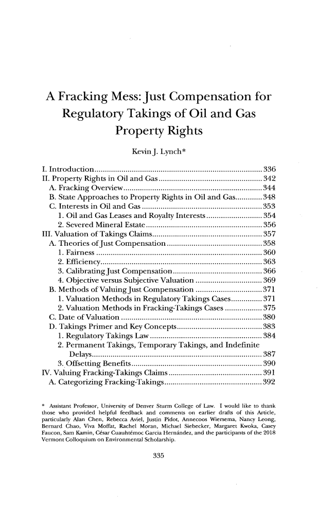 handle is hein.journals/cjel43 and id is 343 raw text is: 










A Fracking Mess: Just Compensation for

      Regulatory Takings of Oil and Gas

                    Property Rights

                         KevinJ. Lynch*

I. Introduction.............       ...................   ..... 336
II. Property Rights in Oil and Gas..........    ................342
  A. Fracking Overview.      .......................... .....344
  B. State Approaches to Property Rights in Oil and Gas.............348
  C. Interests in Oil and Gas......................353
     1. Oil and Gas Leases and Royalty Interests ............. 354
     2. Severed Mineral Estate..........................356
III. Valuation of Takings Claims..................... 357
  A. Theories ofJust Compensation    ................    .....358
     1. Fairness      ........................................ 360
     2. Efficiency.     .............................. ...... 363
     3. CalibratingJust Compensation ....................   366
     4. Objective versus Subjective Valuation ......... ......... 369
  B. Methods of ValuingJust Compensation      ...............371
     1. Valuation Methods in Regulatory Takings Cases............... 371
     2. Valuation Methods in Fracking-Takings Cases .................. 375
  C. Date of Valuation      ........................... .....380
  D. Takings Primer and Key Concepts   .............      ......383
     1. Regulatory Takings Law ..................... 384
     2. Permanent Takings, Temporary Takings, and Indefinite
        Delays................................              387
    3. Offsetting Benefits    ........................  ..... 390
IV. Valuing Fracking-Takings Claims..........    ..............391
  A. Categorizing Fracking-Takings  ................   ......392


* Assistant Professor, University of Denver Sturm College of Law. I would like to thank
those who provided helpful feedback and comments on earlier drafts of this Article,
particularly Alan Chen, Rebecca Aviel, Justin Pidot, Annecoos Wiersema, Nancy Leong,
Bernard Chao, Viva Moffat, Rachel Moran, Michael Siebecker, Margaret Kwoka, Casey
Faucon, Sam Kamin, Cksar Cuauht~moc Garcia Hermindez, and the participants of the 2018
Vermont Colloquium on Environmental Scholarship.


335


