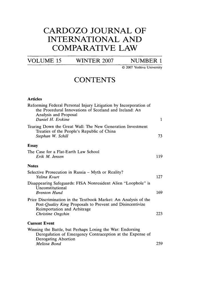 handle is hein.journals/cjic15 and id is 1 raw text is: CARDOZO JOURNAL OFINTERNATIONAL ANDCOMPARATIVE LAWVOLUME 15             WINTER 2007             NUMBER 1© 2007 Yeshiva UniversityCONTENTSArticlesReforming Federal Personal Injury Litigation by Incorporation ofthe Procedural Innovations of Scotland and Ireland: AnAnalysis and ProposalDaniel H. Erskine                                       1Tearing Down the Great Wall: The New Generation InvestmentTreaties of the People's Republic of ChinaStephan W. Schill                                      73EssayThe Case for a Flat-Earth Law SchoolErik M. Jensen                                        119NotesSelective Prosecution in Russia - Myth or Reality?Yelina Kvurt                                          127Disappearing Safeguards: FISA Nonresident Alien Loophole isUnconstitutionalBrenton Hund                                          169Price Discrimination in the Textbook Market: An Analysis of thePost-Quality King Proposals to Prevent and DisincentivizeReimportation and ArbitrageChristine Ongchin                                     223Current EventWinning the Battle, but Perhaps Losing the War: EndorsingDeregulation of Emergency Contraception at the Expense ofDerogating AbortionMelissa Bond                                          259