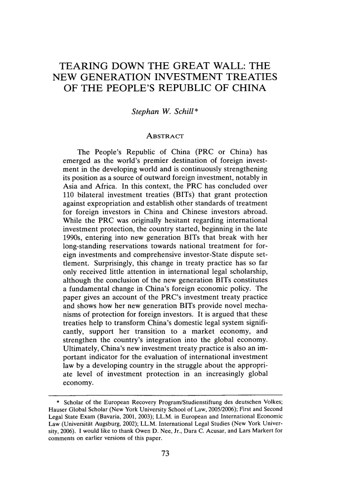handle is hein.journals/cjic15 and id is 77 raw text is: TEARING DOWN THE GREAT WALL: THENEW GENERATION INVESTMENT TREATIESOF THE PEOPLE'S REPUBLIC OF CHINAStephan W. Schill*ABSTRACTThe People's Republic of China (PRC or China) hasemerged as the world's premier destination of foreign invest-ment in the developing world and is continuously strengtheningits position as a source of outward foreign investment, notably inAsia and Africa. In this context, the PRC has concluded over110 bilateral investment treaties (BITs) that grant protectionagainst expropriation and establish other standards of treatmentfor foreign investors in China and Chinese investors abroad.While the PRC was originally hesitant regarding internationalinvestment protection, the country started, beginning in the late1990s, entering into new generation BITs that break with herlong-standing reservations towards national treatment for for-eign investments and comprehensive investor-State dispute set-tlement. Surprisingly, this change in treaty practice has so faronly received little attention in international legal scholarship,although the conclusion of the new generation BITs constitutesa fundamental change in China's foreign economic policy. Thepaper gives an account of the PRC's investment treaty practiceand shows how her new generation BITs provide novel mecha-nisms of protection for foreign investors. It is argued that thesetreaties help to transform China's domestic legal system signifi-cantly, support her transition to a market economy, andstrengthen the country's integration into the global economy.Ultimately, China's new investment treaty practice is also an im-portant indicator for the evaluation of international investmentlaw by a developing country in the struggle about the appropri-ate level of investment protection in an increasingly globaleconomy.* Scholar of the European Recovery Program/Studienstiftung des deutschen Volkes;Hauser Global Scholar (New York University School of Law, 2005/2006); First and SecondLegal State Exam (Bavaria, 2001, 2003); LL.M. in European and International EconomicLaw (Universitat Augsburg, 2002); LL.M. International Legal Studies (New York Univer-sity, 2006). I would like to thank Owen D. Nee, Jr., Dara C. Acusar, and Lars Markert forcomments on earlier versions of this paper.