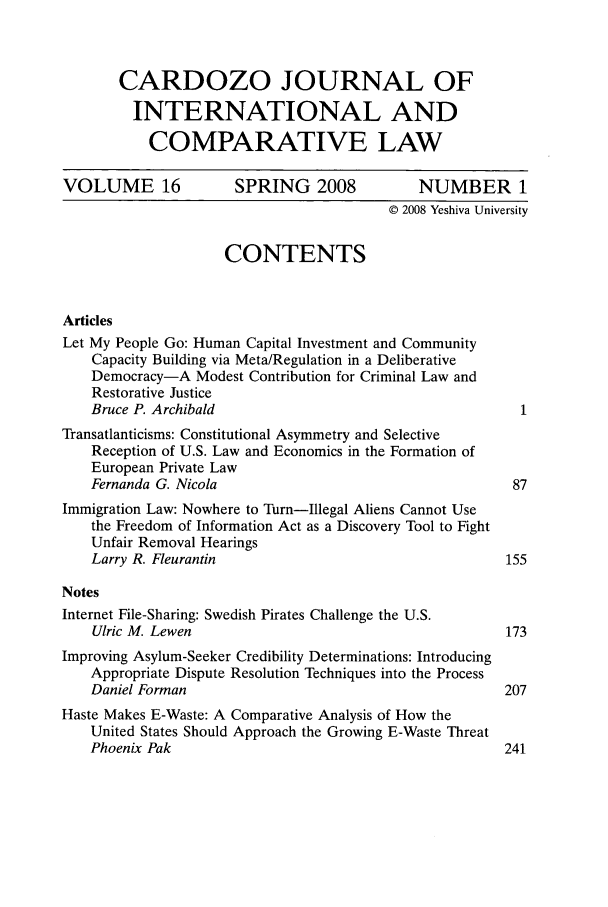 handle is hein.journals/cjic16 and id is 1 raw text is: CARDOZO JOURNAL OFINTERNATIONAL ANDCOMPARATIVE LAWVOLUME 16             SPRING 2008             NUMBER 1© 2008 Yeshiva UniversityCONTENTSArticlesLet My People Go: Human Capital Investment and CommunityCapacity Building via Meta/Regulation in a DeliberativeDemocracy-A Modest Contribution for Criminal Law andRestorative JusticeBruce P. Archibald                                      1Transatlanticisms: Constitutional Asymmetry and SelectiveReception of U.S. Law and Economics in the Formation ofEuropean Private LawFernanda G. Nicola                                     87Immigration Law: Nowhere to Turn-Illegal Aliens Cannot Usethe Freedom of Information Act as a Discovery Tool to FightUnfair Removal HearingsLarry R. Fleurantin                                   155NotesInternet File-Sharing: Swedish Pirates Challenge the U.S.Ulric M. Lewen                                        173Improving Asylum-Seeker Credibility Determinations: IntroducingAppropriate Dispute Resolution Techniques into the ProcessDaniel Forman                                         207Haste Makes E-Waste: A Comparative Analysis of How theUnited States Should Approach the Growing E-Waste ThreatPhoenix Pak                                           241