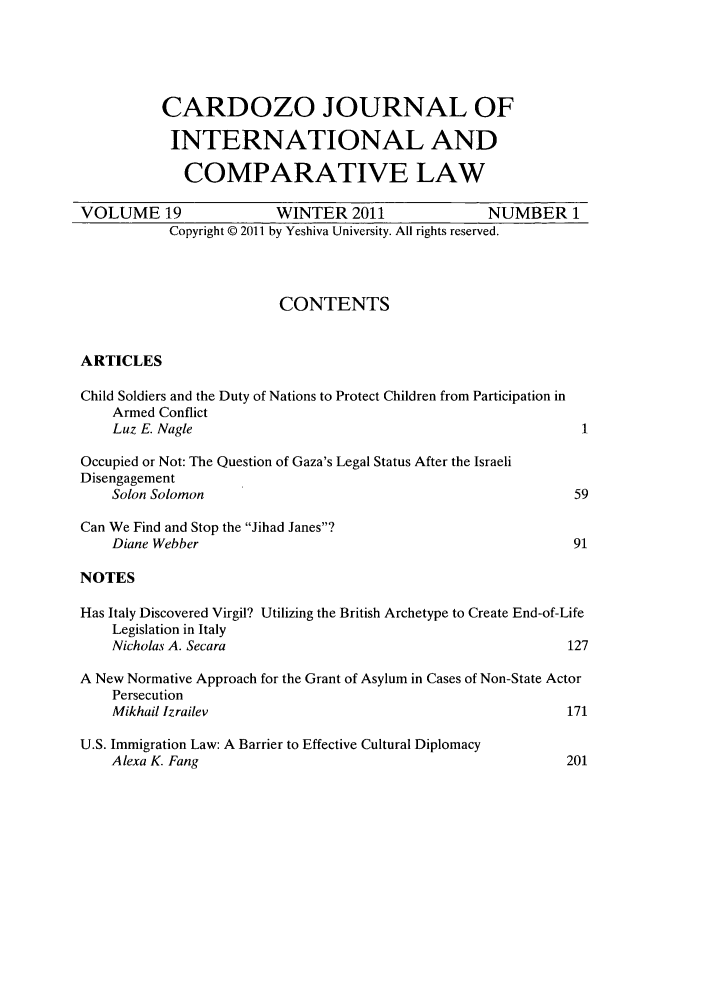 handle is hein.journals/cjic19 and id is 1 raw text is: CARDOZO JOURNAL OFINTERNATIONAL ANDCOMPARATIVE LAWVOLUME 19                      WINTER 2011                       NUMBER 1Copyright © 2011 by Yeshiva University. All rights reserved.CONTENTSARTICLESChild Soldiers and the Duty of Nations to Protect Children from Participation inArmed ConflictLuz E. Nagle                                                     1Occupied or Not: The Question of Gaza's Legal Status After the IsraeliDisengagementSolon Solomon                                                   59Can We Find and Stop the Jihad Janes?Diane Webber                                                    91NOTESHas Italy Discovered Virgil? Utilizing the British Archetype to Create End-of-LifeLegislation in ItalyNicholas A. Secara                                             127A New Normative Approach for the Grant of Asylum in Cases of Non-State ActorPersecutionMikhail lzrailev                                               171U.S. Immigration Law: A Barrier to Effective Cultural DiplomacyAlexa K. Fang                                                  201