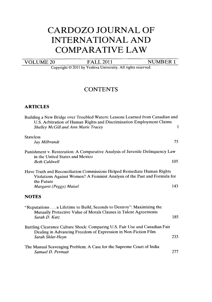 handle is hein.journals/cjic20 and id is 1 raw text is: CARDOZO JOURNAL OFINTERNATIONAL ANDCOMPARATIVE LAWVOLUME 20                    FALL 2011                    NUMBER 1Copyright © 2011 by Yeshiva University. All rights reserved.CONTENTSARTICLESBuilding a New Bridge over Troubled Waters: Lessons Learned from Canadian andU.S. Arbitration of Human Rights and Discrimination Employment ClaimsShelley McGill and Ann Marie Tracey                                1StatelessJay Milbrandt                                                     75Punishment v. Restoration: A Comparative Analysis of Juvenile Delinquency Lawin the United States and MexicoBeth Caldwell                                                    105Have Truth and Reconciliation Commissions Helped Remediate Human RightsViolations Against Women? A Feminist Analysis of the Past and Formula forthe FutureMargaret (Peggy) Maisel                                          143NOTESReputations... a Lifetime to Build, Seconds to Destroy: Maximizing theMutually Protective Value of Morals Clauses in Talent AgreementsSarah D. Katz                                                    185Battling Clearance Culture Shock: Comparing U.S. Fair Use and Canadian FairDealing in Advancing Freedom of Expression in Non-Fiction FilmSarah Sklar-Heyn                                                 233The Manual Scavenging Problem: A Case for the Supreme Court of IndiaSamuel D. Permutt                                                277