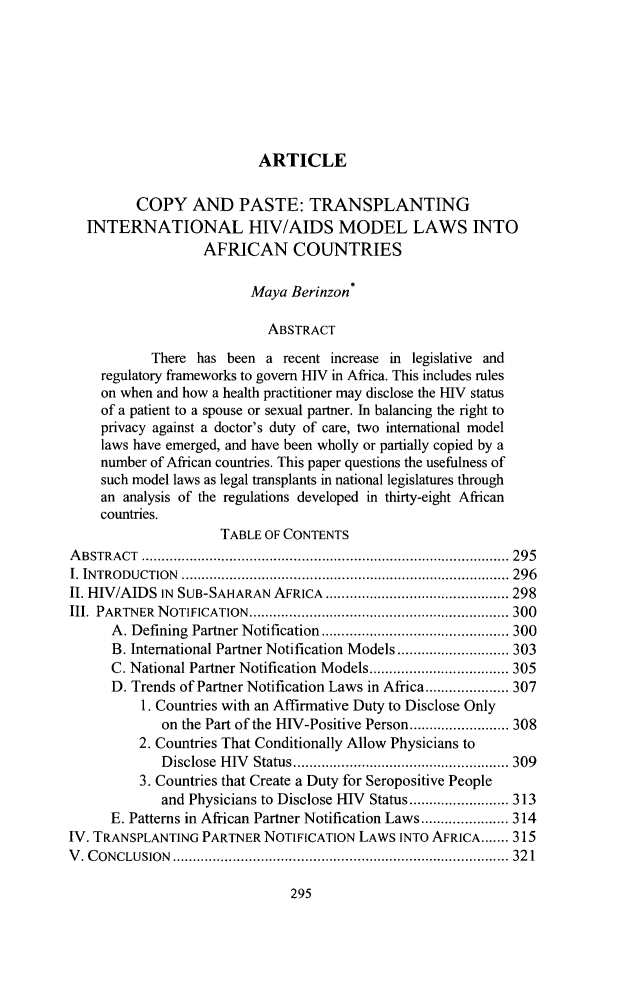 handle is hein.journals/cjic23 and id is 333 raw text is: ARTICLE

COPY AND PASTE: TRANSPLANTING
INTERNATIONAL HIV/AIDS MODEL LAWS INTO
AFRICAN COUNTRIES
Maya Berinzon*
ABSTRACT
There has been a recent increase in legislative and
regulatory frameworks to govern HIV in Africa. This includes rules
on when and how a health practitioner may disclose the HIV status
of a patient to a spouse or sexual partner. In balancing the right to
privacy against a doctor's duty of care, two international model
laws have emerged, and have been wholly or partially copied by a
number of African countries. This paper questions the usefulness of
such model laws as legal transplants in national legislatures through
an analysis of the regulations developed in thirty-eight African
countries.
TABLE OF CONTENTS
A B STRA CT  ............................................................................................ 295
I. IN TRO DUCTION  .................................................................................. 296
II. HIV/AIDS IN SUB-SAHARAN AFRICA .............................................. 298
III.  PARTNER  N OTIFICATION  ................................................................. 300
A. Defining  Partner Notification ............................................... 300
B. International Partner Notification Models ............................ 303
C. National Partner Notification Models ................................... 305
D. Trends of Partner Notification Laws in Africa ..................... 307
1. Countries with an Affirmative Duty to Disclose Only
on the Part of the HIV-Positive Person ......................... 308
2. Countries That Conditionally Allow Physicians to
D isclose  H IV   Status ...................................................... 309
3. Countries that Create a Duty for Seropositive People
and Physicians to Disclose HIV Status ......................... 313
E. Patterns in African Partner Notification Laws ...................... 314
IV. TRANSPLANTING PARTNER NOTIFICATION LAWS INTO AFRICA ....... 315
V . C ONC LUSION  .................................................................................... 32 1


